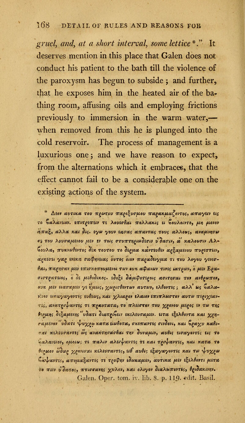 gruel, Cindy at a short interval, some lettice*. It deserves mention in this place that Galen does not conduct his patient to the bath till the violence of the paroxysm has begun to subside ; and further, that he exposes him^ in the heated air of the ba- thing room, affusing oils and employing frictions previously to immersion in the warm water,— when removed from this he is plunged into the cold reservoir. The process of management is a luxurious one j and we have reason to expect, from the alternations which it enjJDracee, that the effect cannot fail to be a considerable one on the existing actioi;_s of the system. * Asav xvTMct TOW 7t^6n:ov 5r<«go|v6r^ot) 7ritpxKUsc^ovr<^g, UTTxyiiy Us ro ZctXccVilOV. ITTlT^lVill Ti MuloSiCt 'TC07\.XXKti it lo0V^6<»T0) fAY) fiOVW etTtroti,, otXXoi, KXt j?<$. tyu yovv ioicxg KTrxvrui revi etXXcvgt eivufAViia-tf (Ti Tov Xova-et^ivov fisv iv rati; a-ruTrrwiaoiTiV v oxcrtv, ec xxXova-iv AA» QouXci, 7rvx.vii)6ivro? ozx rovrov ro oiPfAx xdvnvSiv ecp^uftivou TrvpiTTHVy oC(^y,im yot,^ iimix, e-aipviviisig avraj «<»» Trxpetottyfix rt tov Xoyov ymv- 6x1, TTX^yja-KV (.tiv iTrta-zoTTovfAivot ruv »vk cc^uvav rtn? ucrpav, o fiiv Epx- a-ia-T^ccriiog, o hi fCi6ooix.»i;. ido^i ^kfA(pori^on; xa-tT^exi rot uvS^mttoy, ovK fiiv nxcrxfAiv ys 'viftin;, ^apisSivruv xvruv, iXSoyn?; xXX «? b«Ae6- rutv s<o-«y«yovT6j ivSiUi, KXt )(^Xix^ov tXxtoy tmTrXuo-rcv xvru Tri^i^ixv- m, xv»T^t4/xvTts n Tpxorxrx, to wAe/ctcv tov j^^ovov fts^o? tt tu rns hp/*^g oi^xftiy^sv'§xrt ^ixT^iQitv iKiXiv(rx^iv. Utx i%iX6oyTX XXI %eii- rauivov' voxri ^^v^^ai xxrx ituSerx, ti-xi-Trxyng a-ivaovi, KXt Zpx^v xx6i- axt KiMvirxvrii olg xvxsirtiirxa-ixt t»)v ^vvtc/^ili, xvBt? ittrxyovrii; ti? to '■ixXxntOV, OfAClUi Ti TTXXtV xXilY^VTii T£ Kdt TPfi^XVTii, XXI XCiTCe TO ^?^«9V a/^ap ^^oviFXi xiXii/FXVTi?, it^ xv6ig i^xyxyovTii XXt TU -^v^^u ?ik^XVrS;, UTro/^lX^XVTii T6 T^O(pJ)V l^UXXftiV, XVTiXX I^IV l%iX60VTl fiiTX r« osrm v^xre;, 9rT<erc-«vj)j j^vXav, xxi oXiyov atxXUTrovrti, i^toxy.ivviy, Gulen. Opcr, torn. iv. lib. 8. p. 115. «t'it. Basil.