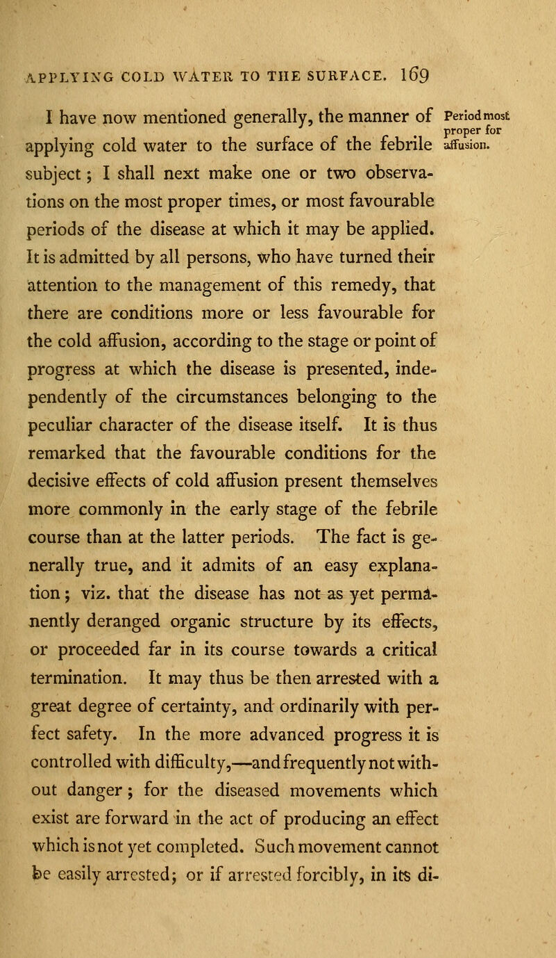 I have now mentioned generally, the manner of Period most ^ proper for applying cold water to the surface of the febrile affusion. subject; I shall next make one or two observa- tions on the most proper times, or most favourable periods of the disease at which it may be applied. It is admitted by all persons, who have turned their attention to the management of this remedy, that there are conditions more or less favourable for the cold affusion, according to the stage or point of progress at which the disease is presented, inde- pendently of the circumstances belonging to the peculiar character of the disease itself. It is thus remarked that the favourable conditions for the decisive effects of cold affusion present themselves more commonly in the early stage of the febrile course than at the latter periods. The fact is ge- nerally true, and it admits of an easy explana- tion ; viz. that the disease has not as yet perma- nently deranged organic structure by its effects, or proceeded far in its course towards a critical termination. It may thus be then arrested with a great degree of certainty, and ordinarily with per- fect safety. In the more advanced progress it is controlled with difficulty,—and frequently not with- out danger; for the diseased movements which exist are forward in the act of producing an effect which is not yet completed. S uch movement cannot he easily arrested j or if arrested forcibly, in its di-