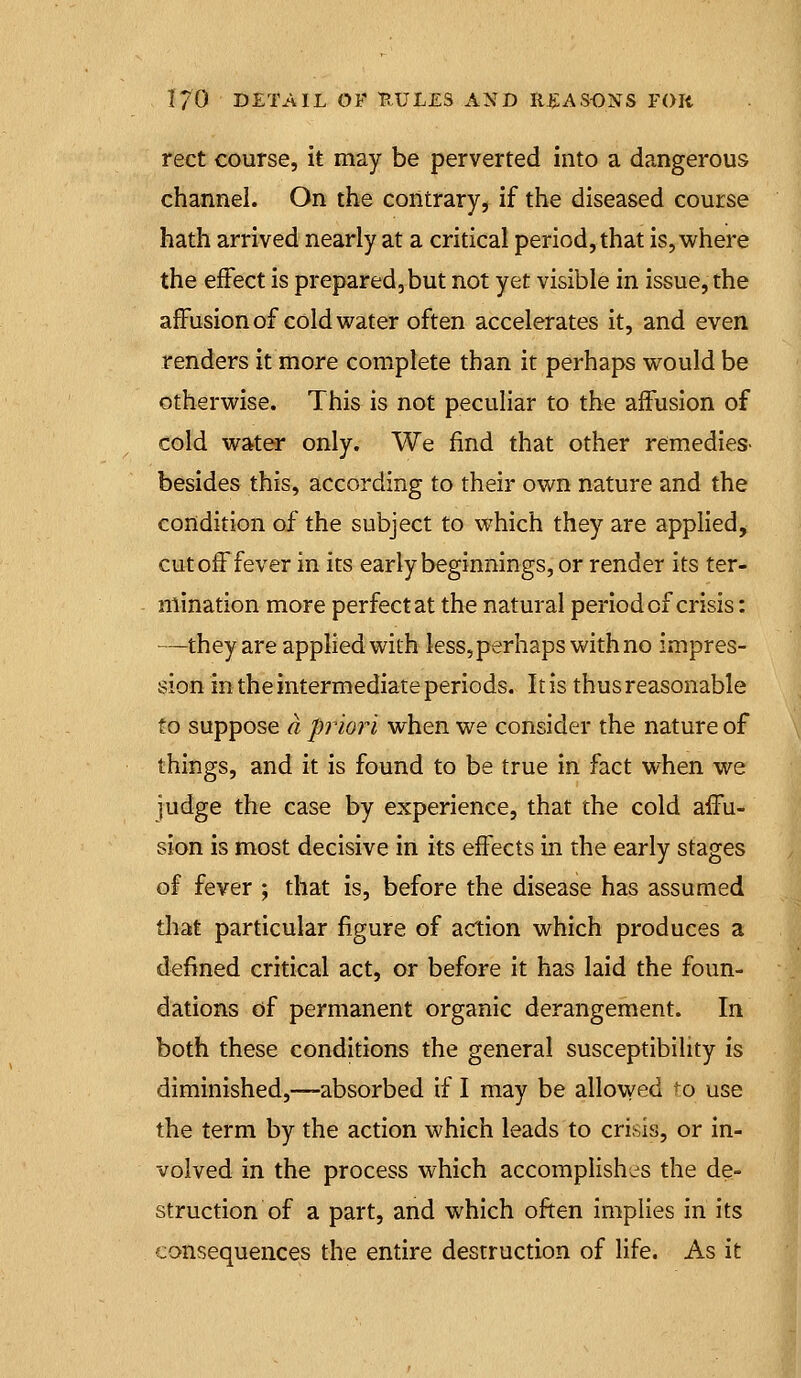 rect course, it may be perverted into a dangerous channel. On the contrary, if the diseased course hath arrived nearly at a critical period, that is, where the effect is prepared, but not yet visible in issue, the affusionof cold water often accelerates it, and even renders it more complete than it perhaps would be otherwise. This is not pecuHar to the affusion of cold water only. We find that other remedies- besides this, according to their own nature and the condition of the subject to which they are applied, cutoff fever in its early beginnings, or render its ter- mination more perfect at the natural period of crisis: —they are applied with less,perhaps with no impres- sion in the intermediate periods. It is thus reasonable to suppose a priori when we consider the nature of things, and it is found to be true in fact when we judge the case by experience, that the cold affu- sion is most decisive in its effects in the early stages of fever ; that is, before the disease has assumed tliat particular figure of action which produces a defined critical act, or before it has laid the foun- dations of permanent organic derangement. In both these conditions the general susceptibility is diminished,—absorbed if I may be allovved ^o use the term by the action which leads to crisis, or in- volved in the process which accomplishes the de- struction of a part, and which often implies in its consequences the entire destruction of life. As it