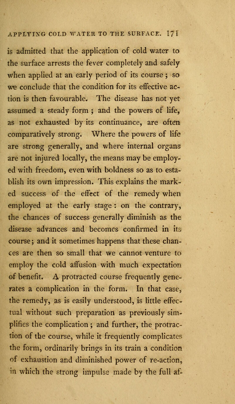 is admitted that the application of cold water to the surface arrests the fever completely and safely when applied at an early period of its course ; so uie conclude that the condition for its effective ac- tion is then favourable. The disease has not yet assumed a steady form ; and the powers of life, as not exhausted by its continuance, are often comparatively strong. Where the powers of life are strong generally, and where internal organs are not injured locally, the means may be employ- ed with freedom, even with boldness so as to esta- bhsh its own impression. This explains the mark- ed success of the effect of the remedy when employed at the early stage: on the contrary, the chances of success generally diminish as the disease advances and becomes confirmed in its course; and it sometimes happens that these chan- ces are then so small that we cannot venture to employ the cold affusion with much expectation of benefit. A protracted course frequently gene- rates a complication in the form. In that case, the remedy, as is easily understood, is little effec- tual without such preparation as previously sim- plifies the complication; and further, the protrac- tion of the course, while it frequently complicates the form, ordinarily brings in its train a condition of exhaustion and diminished power of re-action, in which the strong impulse made by the full af-