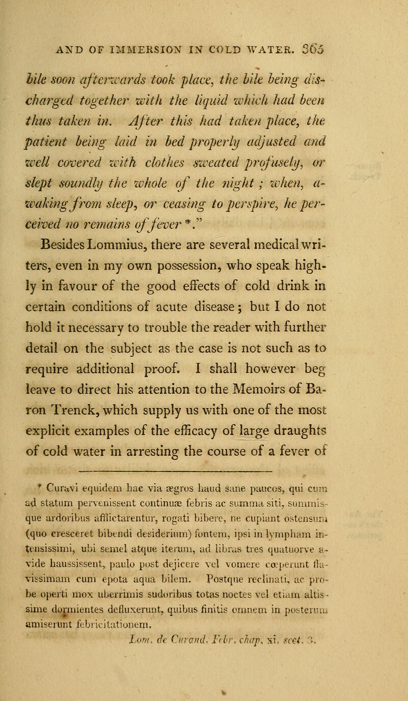 bile soon aftei^zmrds took place, the bile being dis- charged together ziith the liquid zvhich had been thus taken in. After this had taken place, the patient being laid in bed properly adjusted and zvell covered zvith clothes szveatcd profuselif, or slept soundly the zvhole of the night; xvhen, a- ivakingfrom sleep, or ceasing to perspire, he per- ceived no remains offerer *. Besides Lommius, there are several medical wri- ters, even in my own possession, who speak high- ly in favour of the good effects of cold drink in certain conditions of acute disease; but I do not hold it necessary to trouble the reader with further detail on the subject as the case is not such as to require additional proof. I shall however beg leave to direct his attention to the Memoirs of Ba- ron Trenck, which supply us with one of the most explicit examples of the efficacy of large draughts of cold water in arresting the course of a fever of * Curavi equideai hac via cegros hand sane paucos, qui cuir ad statum pervenissent continuae febris ac summa siti, summis- que ardoribus afllictarentnr, rogati bibere, ne cupiant ostensunj (quo cresceret bibtndi desiderium) fontem, ipsi in lympham in- tensissimi, ubi semel atque iteruni, ad Ubras ties quatuorve a- vide liaussissent, paiilo post dejiceie vel vomere ca:perunt fia- vissimam cum epota aqua bilem. Postque reclinali, ac pro- be 0{>erti mox uberriniis sudoribus totas noctes vel etiaiu altis- sime dormientes defluxerunt, quibus finitis onmcm in posterum amiseiunt febrieilationom. Lorn, (fe Citrand. Frbr. chtf. xi, sc^l. -,