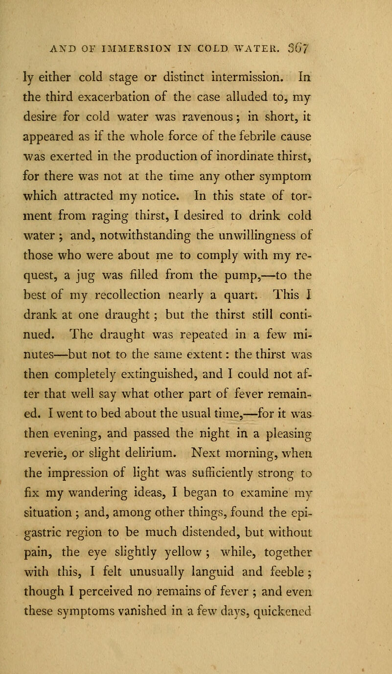 ly either cold stage or distinct intermission. In the third exacerbation of the case alluded to, my desire for cold water was ravenous; in short, it appeared as if the whole force of the febrile cause was exerted in the production of inordinate thirst, for there was not at the time any other symptom which attracted my notice. In this state of tor- ment from raging thirst, I desired to drink cold water ; and, notwithstanding the unwillingness of those who were about me to comply with my re- quest, a jug was filled from the pump,—to the best of my recollection nearly a quart. This I drank at one draught; but the thirst still conti- nued. The draught was repeated in a few mi- nutes—but not to the same extent: the thirst was then completely extinguished, and I could not af- ter that well say what other part of fever remain- ed. I went to bed about the usual time,—for it was then evening, and passed the night in a pleasing reverie, or slight delirium. Next morning, when the impression of light was sufficiently strong to fix my wandering ideas, I began to examine my situation ; and, among other things, found the epi- gastric region to be much distended, but without pain, the eye slightly yellow ; while, together with this, I felt unusually languid and feeble ; though I perceived no remains of fever ; and even these symptoms vanished in a few days, quickened