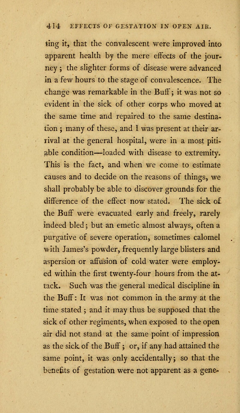 ting it, that the convalescent were improved Into apparent health by the mere effects of the jour- ney ; the slighter forms of disease -were advanced in a few hours to the stage of convalescence. The change was remarkable in the Buff; it was not so evident in the sick of other corps who moved at the same time and repaired to the same destina- tion ; many of these, and I was present at their ar- rival at the general hospital, were in a most piti- able condition—loaded with disease to extremity. This is the fact, and when we come to estimate causes and to decide on the reasons of things, we shall probably be able to discover grounds for the difference of the effect now stated. The sick o£ the Buff were evacuated early and freely, rarely indeed bled; but an emetic almost always, often a purgative of severe operation, sometimes calomel with James's powder, frequently large blisters and aspersion or affusion of cold water were employ- ed within the first twenty-four hours from the at- tack. Such was the general medical discipline in the Buff: It was not common in the army at the time stated ; and it may thus be supposed that the sick of other regiments, when exposed to the open air did not stand at the same point of impression as the sick of the Buff; or, if any had attained the same point, it was only accidentally; so that the benefits of gestation were not apparent as a gene-