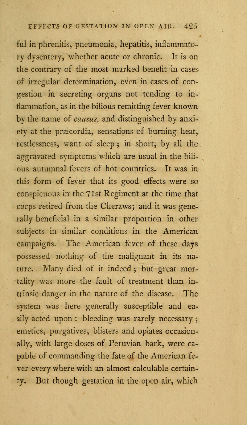 ful in phrenltis, pneumonia, hepatitis, inflammato- ry dysentery, whether acute or chronic. It is on the contrary of the most marked benefit in cases of irregular determination, even in cases of con- gestion in secreting organs not tending to in- flammation, as in the bilious remitting fever know^n by the name of causus, and distinguished by anxi- ety at the prascordia, sensations of burning heat, restlessness, want of sleep ; in short, by all the aggravated symptoms which are usual in the bili- ous autumnal fevers of hot countries. It was in this form of fever that its good eiFects were 50 conspicuous in the 71st Regiment at the time that corps retired from the Cheraws; and it was gene- rally beneficial in a similar proportion in other subjects in similar conditions in the American campaigns. The American fever of these days possessed nothing of the malignant in its na- ture. Many died of it indeed ; but great mor- tality was more the fault of treatment than in- trinsic danger in the nature of the disease. The system was here generally susceptible and ea- sily acted upon : bleeding was rarely necessary ; emetics, purgatives, blisters and opiates occasion- ally, with large doses of Peruvian bark, were ca- pable of commanding the fate of the American fe- ver every where with an almost calculable certain- ty. But though gestation in the open air, which