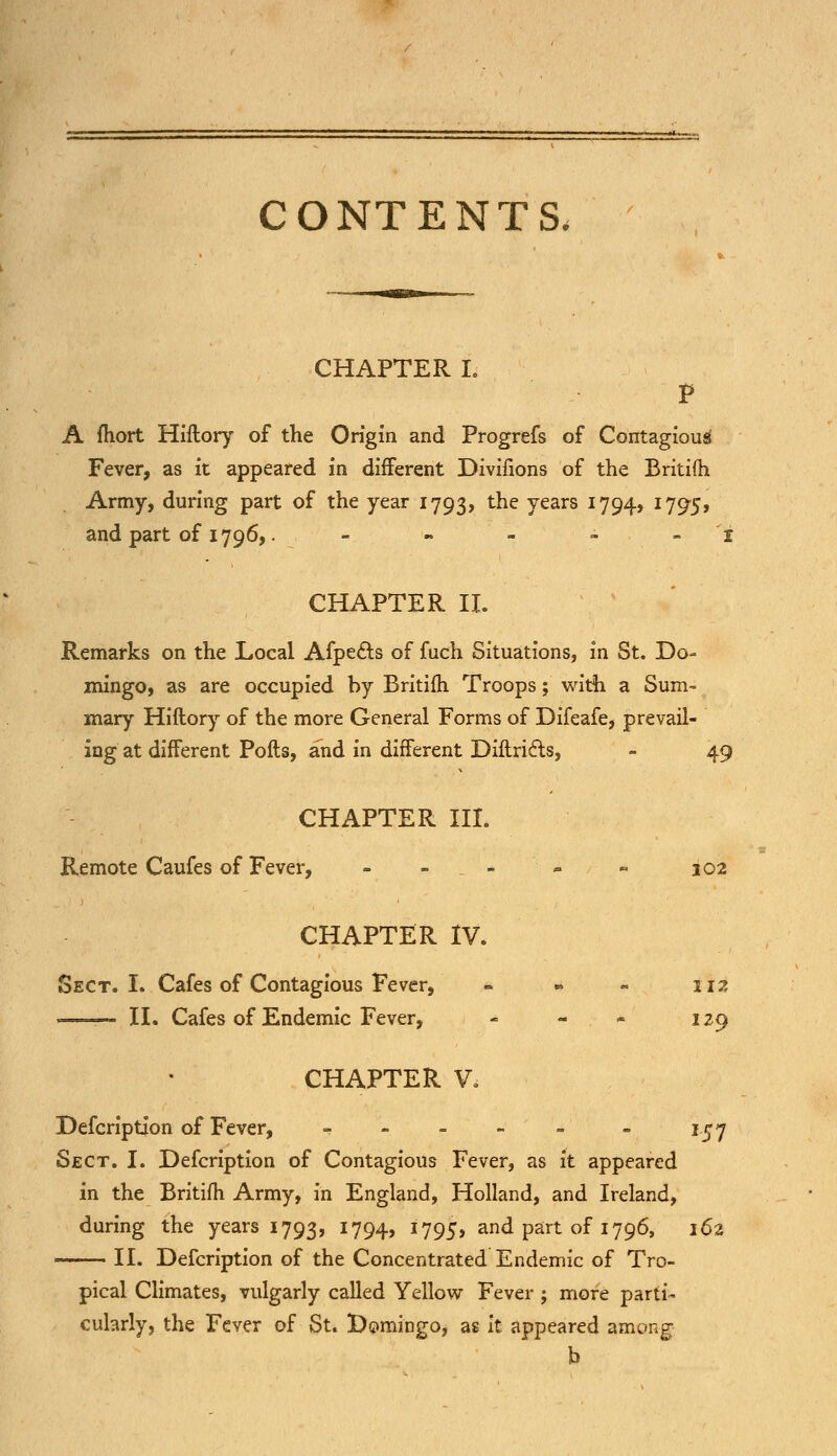 CONTENTS, CHAPTER L A fhort Hiftory of the Origin and Progrefs of Contagious Fever, as it appeared in different Divifions of the Britifh Army, during part of the year 1793, tne years J794> I795> and part of 1796,. - »'■- - i CHAPTER II. Remarks on the Local Afpects of fuch Situations, in St. Do- mingo, as are occupied by Britifh Troops; with a Sum- mary Hiftory of the more General Forms of Difeafe, prevail- ing at different Pofts, and in different Diftric1:s, - 49 CHAPTER III. Remote Caufes of Fever, - - - - ~ 102 CHAPTER IV. Sect. I. Cafes of Contagious Fever, - 112 . II. Cafes of Endemic Fever, - - - 129 CHAPTER V, Defcription of Fever, - - 157 Sect. I. Defcription of Contagious Fever, as it appeared in the Britifh Army, in England, Holland, and Ireland, during the years 1793, 1794, 1795* and part of 1796, 162 II. Defcription of the Concentrated Endemic of Tro- pical Climates, vulgarly called Yellow Fever ; more parti- cularly, the Fever of St. Domingo, as it appeared among h