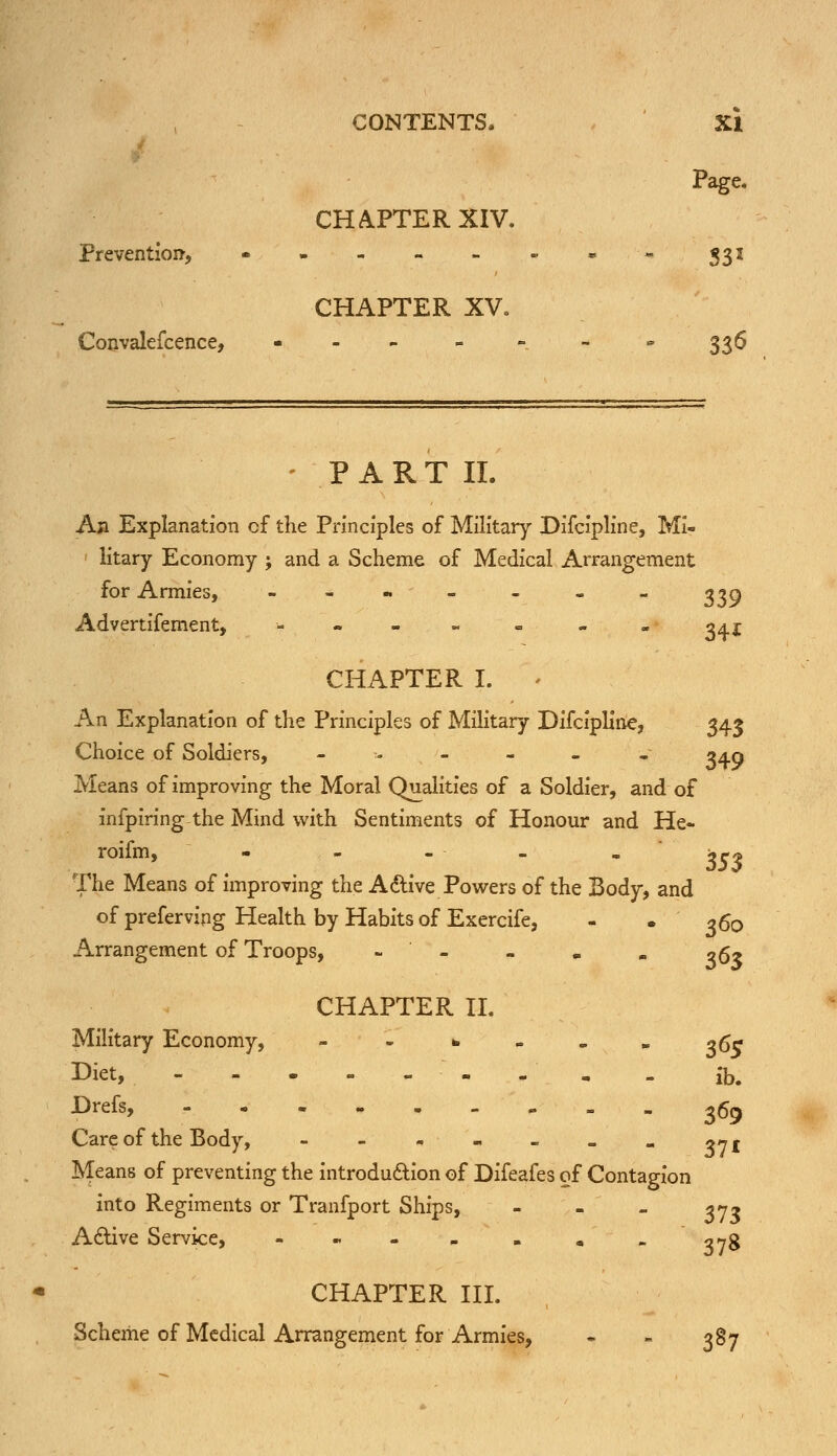 CONTENTS. XI Page. CHAPTER XIV. Prevention, • ..--.•- 333 CHAPTER XV. Convalefcence, - - - - - - - 336 - P A R T II. An Explanation cf the Principles of Military Difcipline, Mi- 1 litary Economy ; and a Scheme of Medical Arrangement for Armies, --.-.„- 339 Advertifement, -- . . . . „ «. ^41 CHAPTER I. . An Explanation of the Principles of Military Difcipline, 343 Choice of Soldiers, -:---. . 3^0 Means of improving the Moral Qualities of a Soldier, and of infpiring the Mind with Sentiments of Honour and He- roifm, - - - - . j^ The Means of improving the Active Powers of the Body, and of prefervipg Health by Habits of Exercife, - -360 Arrangement of Troops, - - - m m o$* CHAPTER II. Military Economy, - - * - . „ 36V Biet, - , m . ib. -Drefs, - - 369 Care of the Body, - - - - - - - 37 r Means of preventing the introduction of Difeafes of Contagion into Regiments or Tranfport Ships, - - - 37* Active Service, --- „ . „ „ ^78 CHAPTER III. Scheme of Medical Arrangement for Armies, - - 387