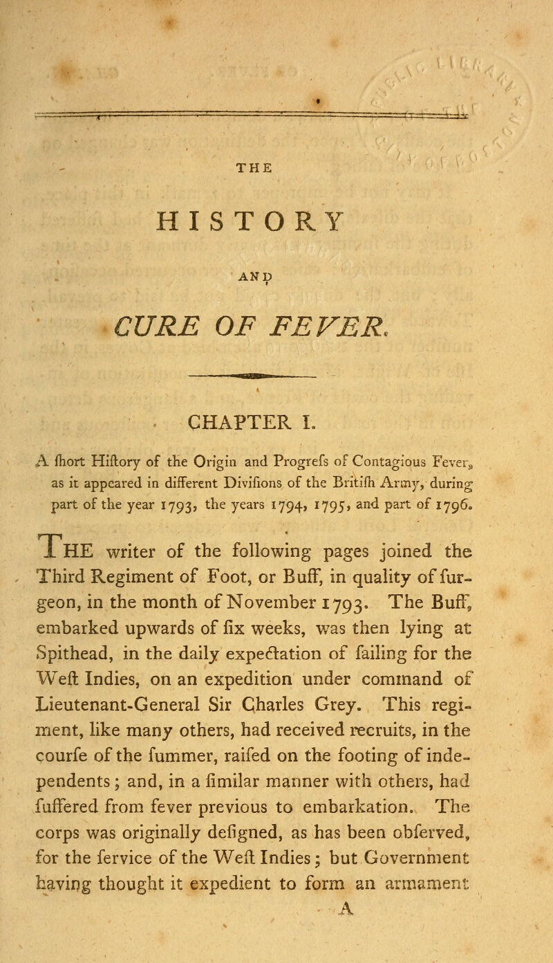 THE HISTORY AND CURE OF FEVER. CHAPTER I. A ftiort Hiftory of the Origin and Progrefs of Contagious Fever9 as it appeared in different Divifions of the Britifh Army, during part of the year 1793, the years 1794, 1795, and part of 1796. 1 HE writer of the following pages joined the Third Regiment of Foot, or Buff, in quality of fur- geon, in the month of November 1793. The Buff, embarked upwards of fix weeks, was then lying at Spithead, in the daily expectation of failing for the Weft Indies, on an expedition under command of Lieutenant-General Sir Charles Grey. This regi- ment, like many others, had received recruits, in the courfe of the fummer, raifed on the footing of inde- pendents ; and, in a limilar manner with others, had fuffered from fever previous to embarkation. The corps was originally defigned, as has been obferved, for the fervice of the Weft Indies; but Government having thought it expedient to form an armament A