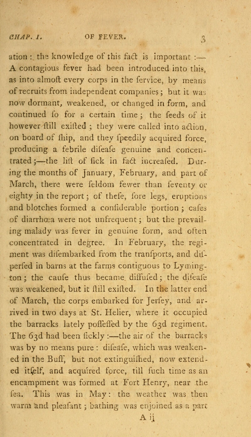 ation :. the knowledge of this fact is important :— A contagious fever had been introduced into this, as into almoft every corps in the fervice, by means of recruits from independent companies; but it was now dormant, weakened, or changed in form, and continued fo for a certain time; the feeds of it however {till exifted ; they were called into adion, on board of fhip, and they fpeedily acquired force, producing a febrile difeafe genuine and concen- trated;—the hit of lick in fa6t increafed. Dur- ing the months of January, February, and part of March, there were feldom fewer than feventy or eighty in the report; of thefe, fore legs, eruptions and blotches formed a conflderable portion ; cafes of diarrhoea were not unfrequent; but the prevail- sng malady was fever in genuine form, and often concentrated in degree. In February, the regi- ment was difembarked from the tranfports, and dil- perfed in barns at the farms contiguous to Lyming- ton; the caufe thus became, diffufed; the difeafe was weakened, but it (till exifted. In the latter end of March, the corps embarked for Jerfey, and ar- rived in two days at St. Helier, where it occupied the barracks lately pofTefTed by the 63d regiment. The 63d had been flckly :—the air of the barracks was by no means pure : difeafe, which was weaken- ed in the Buff, but not extinguifhed, now extend- ed itfelf, and acquired force, till fuch time as an encampment was formed at Fort Henry, near the lea. This was in May: the weather was then warm and pleafant; bathing was enjoined as a part Aij