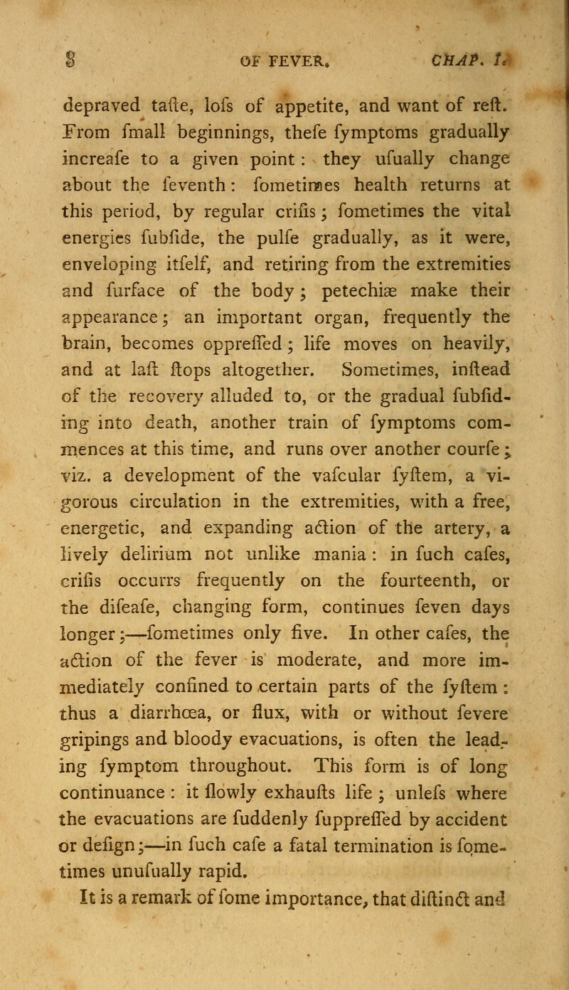 depraved tafte, lofs of appetite, and want of reft. From fmall beginnings, thefe fymptoms gradually increafe to a given point: they ufually change about the feventh: fometimes health returns at this period, by regular crifis; fometimes the vital energies fubfide, the pulfe gradually, as it were, enveloping itfelf, and retiring from the extremities and furface of the body; petechias make their appearance; an important organ, frequently the brain, becomes opprefTed; life moves on heavily, and at laft flops altogether. Sometimes, inftead of the recovery alluded to, or the gradual fubfid- ing into death, another train of fymptoms com- mences at this time, and runs over another courfe ; viz. a development of the vafcular fyftem, a vi- gorous circulation in the extremities, with a free, energetic, and expanding action of the artery, a lively delirium not unlike mania : in fuch cafes, crifis occurrs frequently on the fourteenth, or the difeafe, changing form, continues feven days longer;—fometimes only five. In other cafes, the action of the fever is moderate, and more im- mediately confined to certain parts of the fyftem : thus a diarrhoea, or flux, with or without fevere gripings and bloody evacuations, is often the leadr ing fymptom throughout. This form is of long continuance : it flowly exhaufts life ; unlefs where the evacuations are fuddenly fuppreffed by accident or defign;—in fuch cafe a fatal termination is fome- times unufually rapid. It is a remark of fome importance, that diftinft and