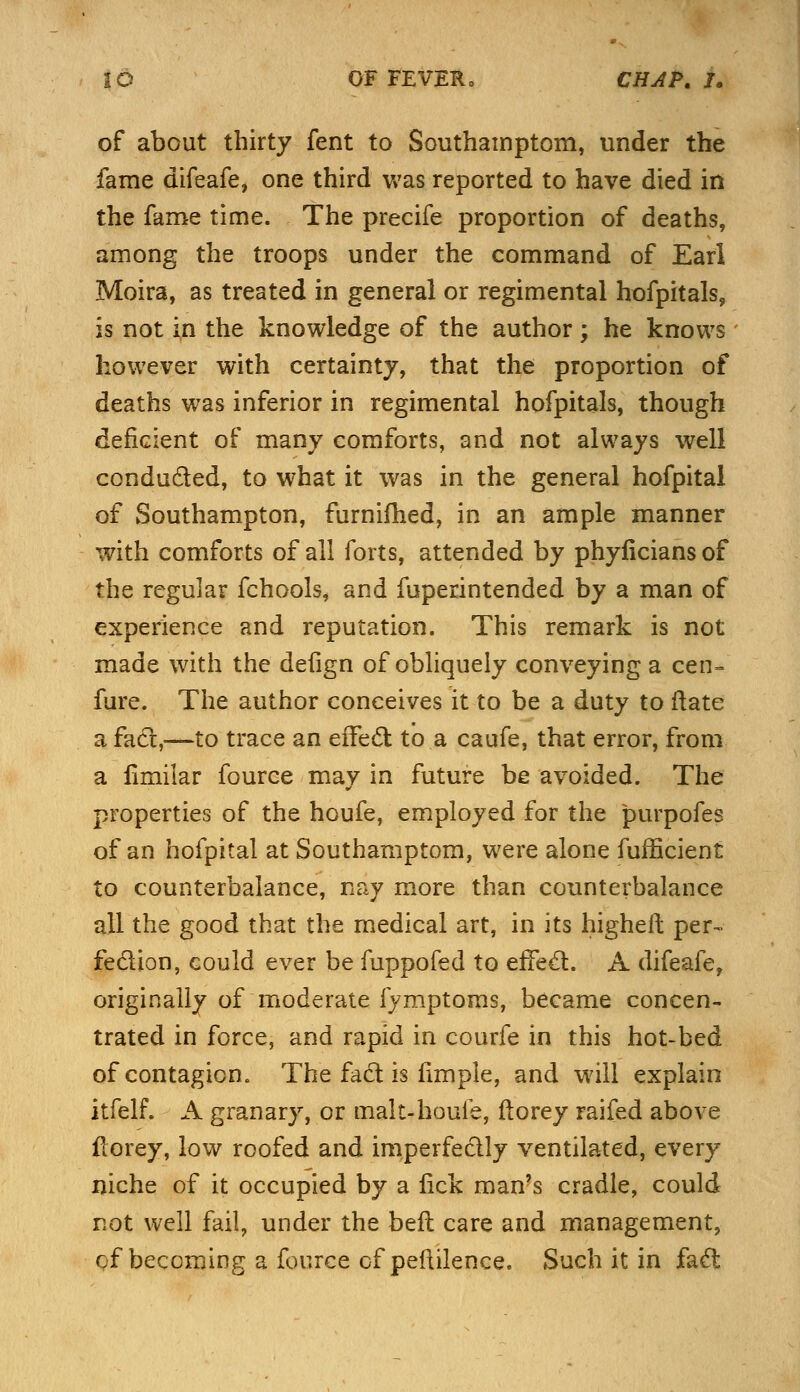 of about thirty fent to Southampton!, under the fame difeafe, one third was reported to have died in the fame time. The precife proportion of deaths, among the troops under the command of Earl Moira, as treated in general or regimental hofpitals, is not in the knowledge of the author; he knows however with certainty, that the proportion of deaths was inferior in regimental hofpitals, though deficient of many comforts, and not always well conducted, to what it was in the general hofpital of Southampton, furnifhed, in an ample manner with comforts of all forts, attended by phyficians of the regular fchools, and fuperintended by a man of experience and reputation. This remark is not made with the defign of obliquely conveying a cen- fure. The author conceives it to be a duty to (late a fact,—to trace an effect to a caufe, that error, from a fimilar fource may in future be avoided. The properties of the houfe, employed for the purpofes of an hofpital at Southampton^ were alone fufficient to counterbalance, nay more than counterbalance all the good that the medical art, in its higheft per- fection, could ever be fuppofed to effect. A difeafe, originally of moderate fymptoms, became concen- trated in force, and rapid in courfe in this hot-bed of contagion. The fad is fimpie, and will explain itfelf. A granary, or malt-houie, ftorey raifed above fiorey, low roofed and imperfectly ventilated, every niche of it occupied by a lick man's cradle, could not well fail, under the bell care and management, of becoming a fource of pefxilence. Such it in fact