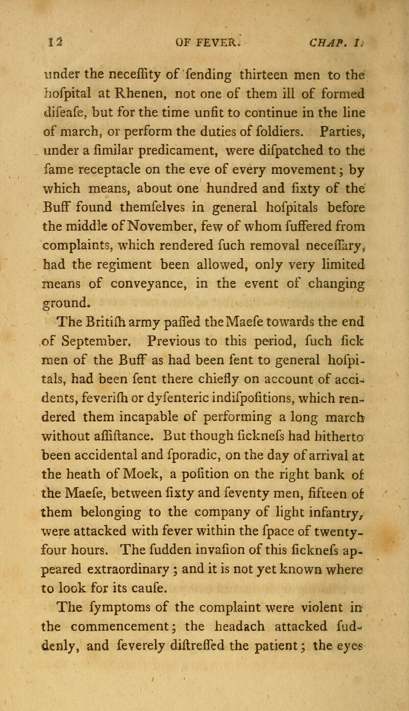 under the neceflity of fending thirteen men to the hofpital at Rhenen, not one of them ill of formed difeafe, but for the time unfit to continue in the line of march, or perform the duties of foldiers. Parties, under a fimilar predicament, were difpatched to the fame receptacle on the eve of every movement; by which means, about one hundred and fixty of the Buff found themfelves in general hofpitals before the middle of November, few of whom fuffered from complaints, which rendered fuch removal neceiTary, had the regiment been allowed, only very limited means of conveyance, in the event of changing ground. The Britifh army parTed theMaefe towards the end of September. Previous to this period, fuch lick men of the Buff as had been fent to general hofpi- tals, had been fent there chiefly on account of acci- dents, feverifh or dyfenteric indifpofitions, which ren- dered them incapable of performing a long march without affiftance. But though ficknefs had hitherto been accidental and fporadic, on the day of arrival at the heath of Moek, a polition on the right bank of the Maefe, between fixty and feventy men, fifteen of them belonging to the company of light infantry, were attacked with fever within the fpace of twenty- four hours. The fudden invafion of this ficknefs ap- peared extraordinary ; and it is not yet known where to look for its caufe. The fymptoms of the complaint were violent in* the commencement; the headach attacked fud^ denly, and feverely diftrefied the patient; the eyes