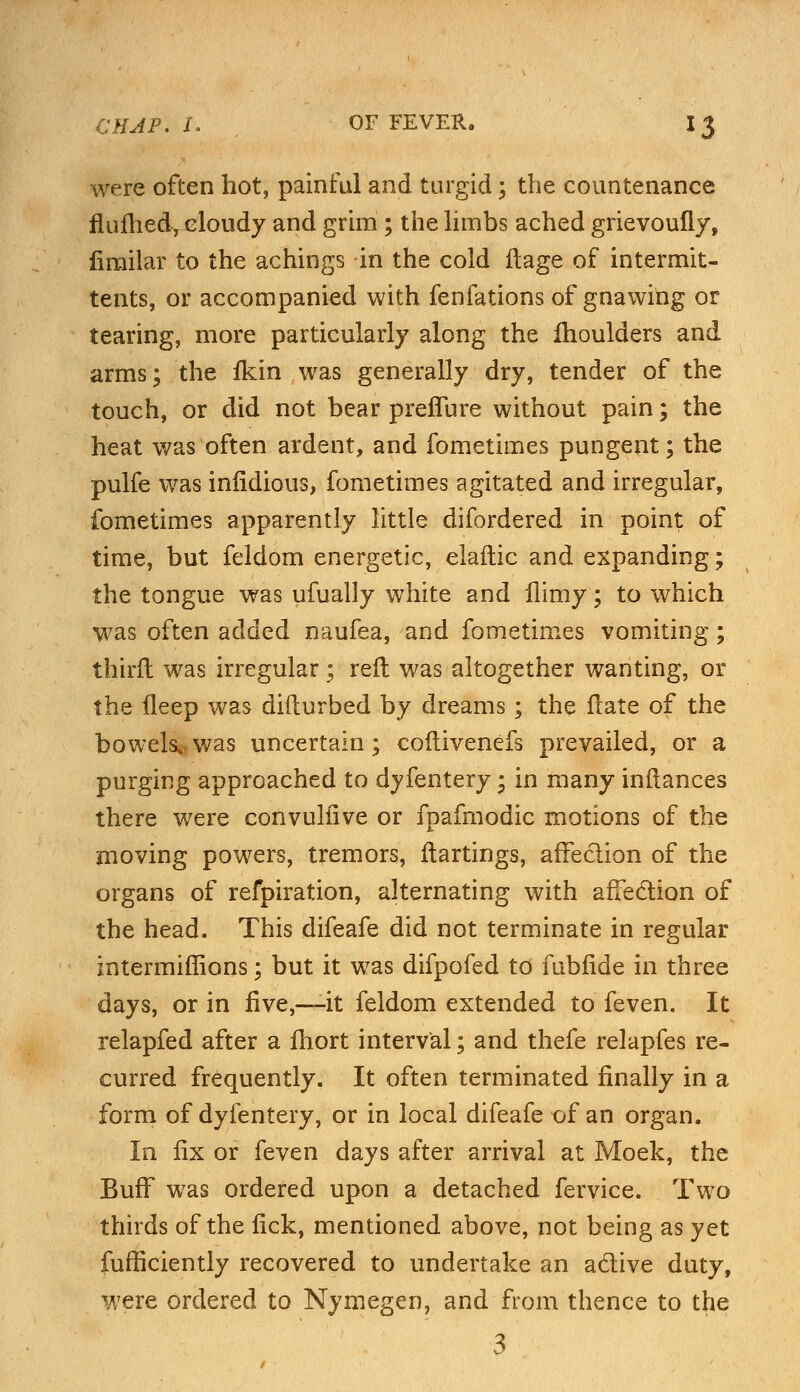 were often hot, painful and turgid; the countenance flufhed, cloudy and grim ; the limbs ached grievoufly, fimilar to the achings in the cold ftage of intermit- tents, or accompanied with fenfations of gnawing or tearing, more particularly along the moulders and arms; the fkin was generally dry, tender of the touch, or did not bear preffure without pain; the heat was often ardent, and fometimes pungent; the pulfe was iniidious, fometimes agitated and irregular, fometimes apparently little difordered in point of time, but feldom energetic, elaftic and expanding; the tongue was ufually white and llimy; to which was often added naufea, and fometimes vomiting; thirft was irregular; reft was altogether wanting, or the fleep was diflurbed by dreams; the flate of the bowels,, was uncertain; coflivenefs prevailed, or a purging approached to dyfentery; in many inftances there were convuliive or fpafmodic motions of the moving powers, tremors, ftartings, affection of the organs of refpiration, alternating with affection of the head. This difeafe did not terminate in regular intermiffions; but it was difpofed to fubfide in three days, or in five,—it feldom extended to feven. It relapfed after a fhort interval; and thefe relapfes re- curred frequently. It often terminated finally in a form of dyfentery, or in local difeafe of an organ. In fix or feven days after arrival at Moek, the Buff was ordered upon a detached fervice. Two thirds of the lick, mentioned above, not being as yet fufficiently recovered to undertake an active duty, were ordered to Nymegen, and from thence to the 3