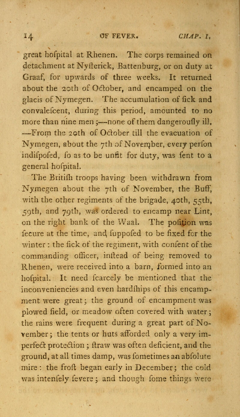 great hofpital at Rhenen. The corps remained on detachment at Nyiterick, Battenburg, or on duty at Graaf, for upwards of three weeks. It returned about the 20th of Odober, and encamped on the glacis of Nymegen. The accumulation of lick and convalefcent, during this period, amounted to no more than nine men;-—none of them dangeroully illt —From the 20th of October till the evacuation of Nymegen, about the 7th of Novernber, every perfon indifpofed, fo as to be unfit for duty, was fent to a general hofpital. The Britifh troops having been withdrawn from Nymegen about the 7th of November, the Buff, with the other regiments of the brigade, 40th, 55th, 59th, and 79th, was ordered to encamp near Lint, on the right bank of the Waal. The poiifcion was fecure at the time, and, fuppofed to be fixed fcr the winter : the lick of the regiment, with confent of the commanding officer, intlead of being removed to Rhenen, were received into a barn, formed into an hofpital. It need fcarcely be mentioned that the inconveniencies and even hardfhips of this encamp- ment were great; the ground of encampment was plowed field, or meadow often covered with water; the rains were frequent during a great part of No- vember; the tents or huts afforded only a very im- perfect protection; flraw was often deficient, and the ground, at all times damp, was fometimes an abfolute mire : the froft began early in December; the cold was intenfely fevers ; and though fome things were