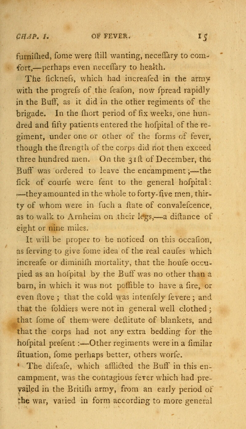 furniftied, fome were (till wanting, neceffary to com- fort,—perhaps even neceffary to health. The ficknefs, which had increafed in the arm? with the progrefs of the feafon, now fpread rapidly in the Buff, as it did in the other regiments of the brigade. In the iliort period of fix weeks, one hun- dred and fifty patients entered the hofpital of the re- giment, under one or other of the forms of fever, though the (Irength of the corps did not then exceed three hundred men. On the 31ft of December, the Buff was ordered to leave the encampment;—the lick of courfe were fent to the general hofpital: f—they amounted in the whole to forty-five men, thir- ty of whom were in fuch a ftate of convalefcence, as to walk to Arnheim on their legs,-—a diflance of eight or nine miles. It will be proper to be noticed on this occafion, as ferving to give fome idea of the real caufes which increafe or diminifh mortality, that the houfe occu- pied as an hofpital by the Buff was no other than a barn, in which it was not pomble to have a fire, or even ftove ; that the cold was intenfely fevere; and that the foldiers were not in general well clothed; that fome of them were deflitute of blankets, and that the corps had not any extra bedding for the hofpital prefent:—Other regiments were in a fimilar fituation, fome perhaps better, others worfe. * The difeafe, which afflided the Buff in this en- campment, was the contagious fever which had pre- vailed in the Britifli army, from an early period of the war, varied in form according to more general