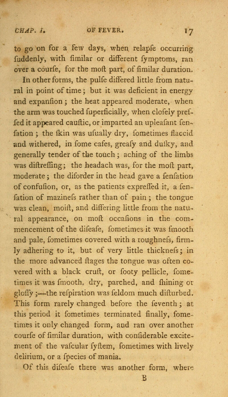 to go on for a Few days, when relapfe occurring fuddenly, with limilar or different fymptoms, ran over a courfe, for the mod part, of limilar duration In other forms, the pulfe differed little from natu- ral in point of time; but it was deficient in energy and expanfion ; the heat appeared moderate, when the arm was touched fuperficially, when clofely pref- fed it appeared cauftic, or imparted an upleafant fen- fation ; the fkin was ufually dry, fometimes flaccid and withered, in fome cafes, greafy and duiky, and generally tender of the touch; aching of the limbs was diftreffing; the headach was, for the moil part, moderate; the diforder in the head gave a fenfation of confufion, or, as the patients expreffed it, a fen- fation of mazinefs rather than of pain ; the tongue was clean, moift, and differing little from the natu- ral appearance, on rnoft occafions in the com- mencement of the difeafe, fometimes it was fmooth and pale, fometimes covered with a roughnefs, firm- ly adhering to it, but of very little thicknefs; in the more advanced ftages the tongue was often co- vered with a black cruft, or footy pellicle, fome- times it was fmooth. dry, parched, and mining or glony ;—the refpiration was feldom much difturbed. This form rarely changed before the feventh; at this period it fometimes terminated finally, fome- times it only changed form, and ran over another courfe of fimilar duration, with confiderable excite* ment of the vafcular fyftem, fometimes with lively delirium, or a fpecies of mania. Of this difeafe there was another form, wher^ B