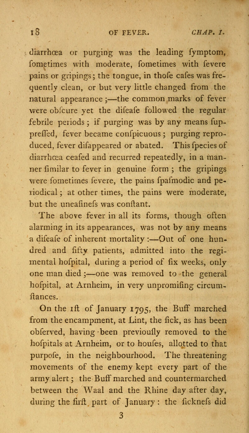 diarrhoea or purging was the leading fymptom, fonietimes with moderate, fometimes with fevere pains or gripings; the tongue, in thofe cafes was fre- quently clean, or but very little changed from the natural appearance ;—the common marks of fever were obfcure yet the difeafe followed the regular febrile periods; if purging was by any means fup- preiTed, fever became confpicuous ; purging repro- duced, fever difappeared or abated. This fpecies of diarrhoea ceafed and recurred repeatedly, in a man- ner fimilar to fever in genuine form ; the gripings were fometimes fevere, the pains fpafmodic and pe- riodical ; at other times, the pains were moderates but the uneafinefs was conflant. The above fever in all its forms, though often alarming in its appearances, was not by any means a difeafe of inherent mortality :—Out of one hun- dred and fifty patients, admitted into the regi- mental hofpital, during a period of fix weeks, only one man died;—one was removed to the general hofpital, at Arnheim, in very unpromifing circum- stances. On the ill of January 1795, the Buff marched from the encampment, at Lint, the lick, as has been obferved, having been previoufly removed to the hofpitals at Arnheim, or to houfes, allotted to that purpofe, in the neighbourhood. The threatening movements of the enemy kept every part of the army alert; the Buff marched and countermarched between the Waal and the Rhine day after day, during the firfl part of January : the ficknefs did 3