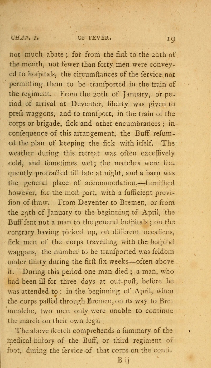 not much abate; for from the firft to the 20th of the month, not fewer than forty men were convey- ed to hofpitals, the circumftances of the fervice not permitting them to be tranfported in the train of the regiment. From the 20th of January, or pe- riod of arrival at Deventer, liberty was given to prefs waggons, and to tranfport, in the train of the corps or brigade, lick and other encumbrances; in confequence of this arrangement, the Buff refum- ed the plan of keeping the lick with itfelf. The weather during this retreat was often exceffively cold, and fometimes wet* the marches were fre- quently protracted till late at night, and a barn was . the general place of accommodation,—furniilied however, for the moil part, with a fufficient provi- lion of flraw. From Deventer to Bremen, or from the 29th of January to the beginning of April, the Bufffent not a man to the general hofpitals; on the contrary having picked up, on different occafions, fick men of the corps travelling with the hofpital waggons, the number to be tranfported was feldom under thirty during the firft fix weeks—often above it. During this period one man died; a man, who had been ill for three days at out-poft, before he was attended to : in the beginning of April, when the corps paffed through Bremen, on its way to Bre * menlehe, two men only were unable to continue the march on their own legs; The above fketch comprehends a fummary of the medical hiftory of the Buff, or third regiment of foot, during the fervice of that corps on the conti~ By