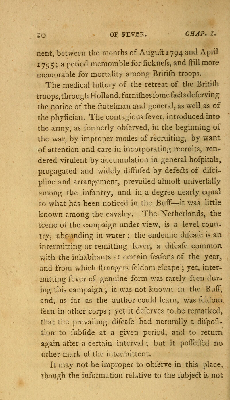 nent, between the months of Auguft 1794 and April 1795; a period memorable for iicknefs, and frill more memorable for mortality among Britifh troops. The medical hiftory of the retreat of the Britifh troops,throughHolland,furnifhesfomefaclsdeferving the notice of the flatefman and general, as well as of the phyfkian. The contagious fever, introduced into the army, as formerly obferved, in the beginning of the war, by improper modes of recruiting, by want of attention and care in incorporating recruits, ren- dered virulent by accumulation in general hofpitals,. propagated and widely dirTufed by defects of difci- pline and arrangement, prevailed almoft univerfally among the infantry, and in a degree nearly equal to what has been noticed in the BufF—-it was little known among the cavalry. The Netherlands, the fcene of the campaign under view, is a level coun- try, abounding in water ; the endemic difeafe is an intermitting or remitting fever, a difeafe common with the inhabitants at certain feafons of the year, and from which Grangers feldom efcape ; yet, inter- mitting fever of genuine form was rarely feen dur- ing this campaign ; it was not known in the BufF, and, as far as the author could learn, was feldom. feen in other corps; yet it deferves to be remarked, that the prevailing difeafe had naturally a difpofi- tion to fubfide at a given period, and to return again after a certain interval; but it pofTefTed no other mark of the intermittent. It may not be improper to obferve in this place, though the information relative to the fubjeft is not