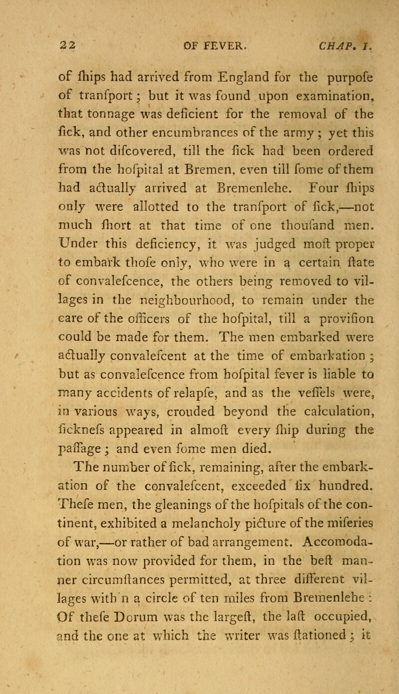 of fhips had arrived from England for the purpofe of tranfport; but it was found upon examination, that tonnage was deficient for the removal of the fick, and other encumbrances of the army ; yet this was not difcovered, till the fick had been ordered from the hofpital at Bremen, even till fome of them had actually arrived at Bremenlehe. Four fhips only were allotted to the tranfport of fick,—not much fhort at that time of one thoufand men. Under this deficiency, it was judged moil proper to embark thofe only, who were in a certain ftate of convalefcence, the others being removed to vil- lages in the neighbourhood, to remain under the care of the officers of the hofpital, till a provifion could be made for them. The men embarked were actually convalefcent at the time of embarkation ; but as convalefcence from hofpital fever is liable to many accidents of relapfe, and as the veffels were, in various ways, crouded beyond the calculation, iicknefs appeared in almoft every fhip during the paffage ; and even fome men died. The number of fick, remaining, after the embark- ation of the convalefcent, exceeded iix hundred. Thefe men, the gleanings of the hofpitals of the con- tinent, exhibited a melancholy pi&ure of the miferies of war,—or rather of bad arrangement. Accomoda- tion was now provided for them, in the beft man- ner circumftances permitted, at three different vil- lages with n a circle of ten miles from Bremenlehe : Of thefe Dcrum was the large ft, the laft occupied, and the one at which the writer was ftationed \ it