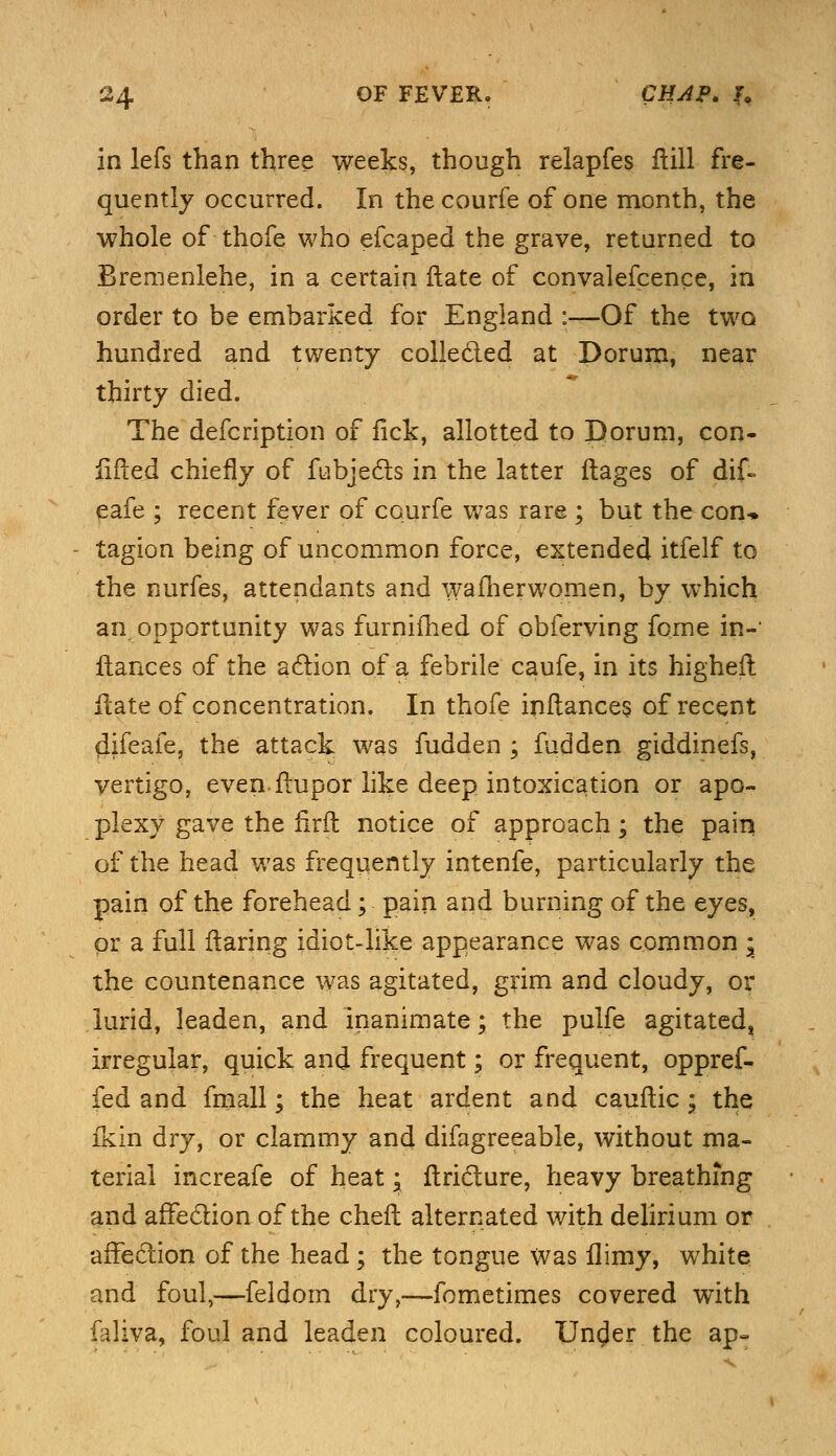 in lefs than three weeks, though relapfes Hill fre- quently occurred. In the courfe of one month, the whole of thofe who efcaped the grave, returned to Bremenlehe, in a certain ftate of convalefcence, in order to be embarked for England :—Of the two hundred and twenty collected at Dorum, near thirty died. The defcription of fick, allotted to Dorum, con- lifted chiefly of fiabje&s in the latter ftages of dif~ eafe ; recent fever of courfe was rare ; but the con* tagion being of uncommon force, extended itfelf to the nurfes, attendants and wafherwomen, by which an opportunity was furnifhed of obferving fome in-1 fiances of the action of a febrile caufe, in its higher! ftate of concentration. In thofe inftances of recent (lifeafe, the attack was fudden ; fudden giddinefs, vertigo, even flupor like deep intoxication or apo- plexy gave the firffc notice of approach; the pain of the head was frequently intenfe, particularly the pain of the forehead; pain and burning of the eyes, or a full flaring idiot-like appearance was common * the countenance was agitated, grim and cloudy, or lurid, leaden, and inanimate; the pulfe agitated, irregular, quick and frequent; or frequent, oppref- fed and fmall; the heat ardent and cauflic; the fkin dry, or clammy and difagreeable, without ma- terial increafe of heat; ftricture, heavy breathing and affection of the chefl alternated with delirium or affection of the head; the tongue Was flimy, white and foul,—feldom dry,—fometimes covered with faliva, foul and leaden coloured. Un^er the ap-