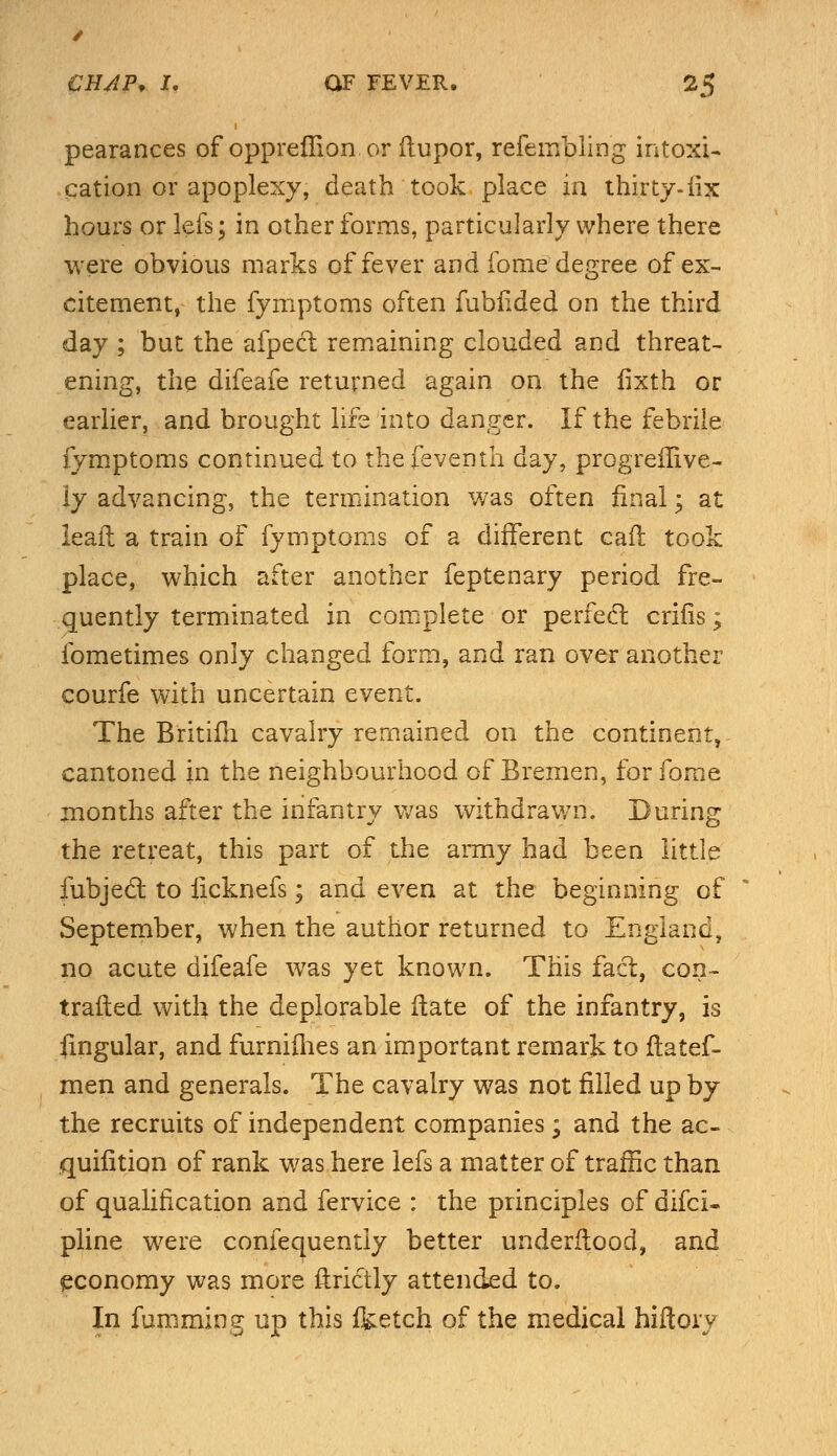 pearances of opprefiion or ftupor, refembling intoxi- cation or apoplexy, death took place in thirty-iix hours or lefs; in other forms, particularly where there were obvious marks of fever and fome degree of ex- citement, the fymptoms often fublided on the third day ; but the afpect remaining clouded and threat- ening, the difeafe returned again on the fixth or earlier, and brought life into danger. If the febrile fymptoms continued to thefeventh day, progreilive- ly advancing, the termination was often final; at leaft a train of fymptoms of a different call took place, which after another feptenary period fre- quently terminated in complete or perfect crifis; fometimes only changed form, and ran over another courfe with uncertain event. The Britifh cavalry remained on the continent, cantoned in the neighbourhood of Bremen, for fome months after the infantry was withdrawn. During the retreat, this part of the army had been little fubject to ficknefs; and even at the beginning of September, when the author returned to England, no acute difeafe was yet known. This fact, con- trailed with the deplorable Hate of the infantry, is lingular, and furnifhes an important remark to ftatef- men and generals. The cavalry was not filled up by the recruits of independent companies ; and the ac- quifition of rank was here lefs a matter of traffic than of qualification and fervice : the principles of difci- pline were confequentiy better underflood, and economy was more ftridtly attended to. In fumming up this feetch of the medical hiitory