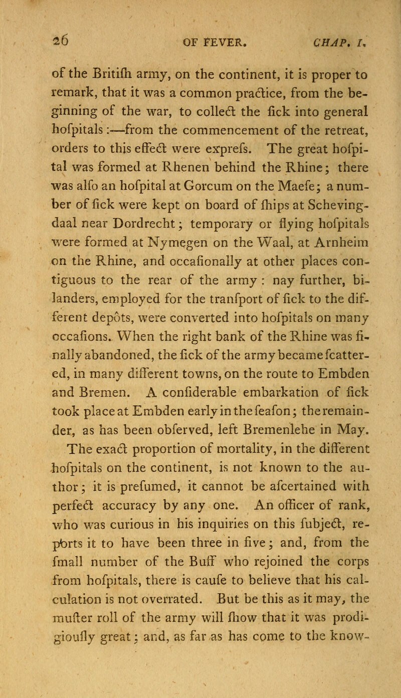 of the Britifh army, on the continent, it is proper to remark, that it was a common practice, from the be- ginning of the war, to collect the lick into general hofpitals:-—from the commencement of the retreat, orders to this effect were erprefs. The great hofpi- tal was formed at Rhenen behind the Rhine; there was alfo an hofpital at Gorcum on the Maefe; a num- ber of fick were kept on board of mips at Scheving- daal near Dordrecht; temporary or flying hofpitals were formed at Nymegen on the Waal, at Arnheim on the Rhine, and occafionally at other places con- tiguous to the rear of the army : nay further, bi~ landers, employed for the tranfport of lick to the dif- ferent depots, were converted into hofpitals on many occalions. When the right bank of the Rhine was fi- nally abandoned, the fick of the army became Matter- ed, in many different towns, on the route to Embden and Bremen. A considerable embarkation of lick took place at Embden early in the feafon; the remain- der, as has been obferved, left Bremenlehe in May. The exact proportion of mortality, in the different hofpitals on the continent, is not known to the au- thor ; it is prefumed, it cannot be afcertained with perfect accuracy by any one. An officer of rank, who was curious in his inquiries on this fubjec~t, re- ports it to have been three in five; and, from the fmall number of the Buff who rejoined the corps from hofpitals, there is caufe to believe that his cal- culation is not overrated. But be this as it may, the raufter roll of the army will fliow that it was prodi- gioufly great: and, as far as has come to the know-