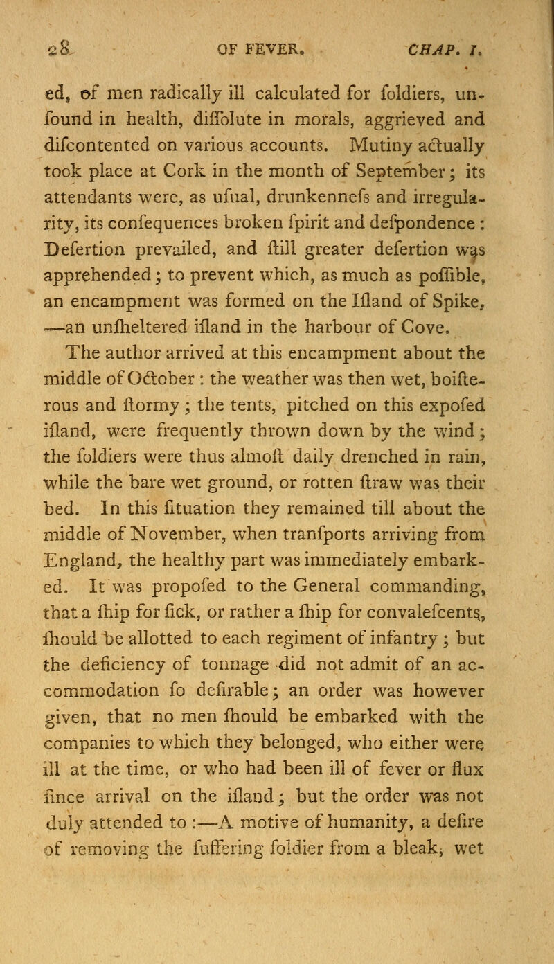 ed, of men radically ill calculated for foldiers, un- found in health, dhTolute in morals, aggrieved and difcontented on various accounts. Mutiny actually took place at Cork in the month of September; its attendants were, as ufual, drunkennefs and irregula- rity, its confequences broken fpirit and defpondence : Defertion prevailed, and fiill greater defertion was apprehended; to prevent which, as much as poffible, an encampment was formed on theliland of Spike, —an unfheltered iiland in the harbour of Gove. The author arrived at this encampment about the middle of October : the weather was then wet, boifte- rous and flormy ; the tents, pitched on this expofed iiland, were frequently thrown down by the wind; the foldiers were thus almoft daily drenched in rain, while the bare wet ground, or rotten flraw was their bed. In this fituation they remained till about the middle of November, when tranfports arriving from England, the healthy part was immediately embark- ed. It was propofed to the General commanding, that a fhip for fick, or rather a fhip for convalefcents, iliould be allotted to each regiment of infantry; but the deficiency of tonnage did not admit of an ac- commodation fo defirable; an order was however given, that no men mould be embarked with the companies to which they belonged, who either were ill at the time, or who had been ill of fever or flux fince arrival on the iiland; but the order was not duly attended to :•—A motive of humanity, a delire of removing the fuffering foldier from a bleakj wet