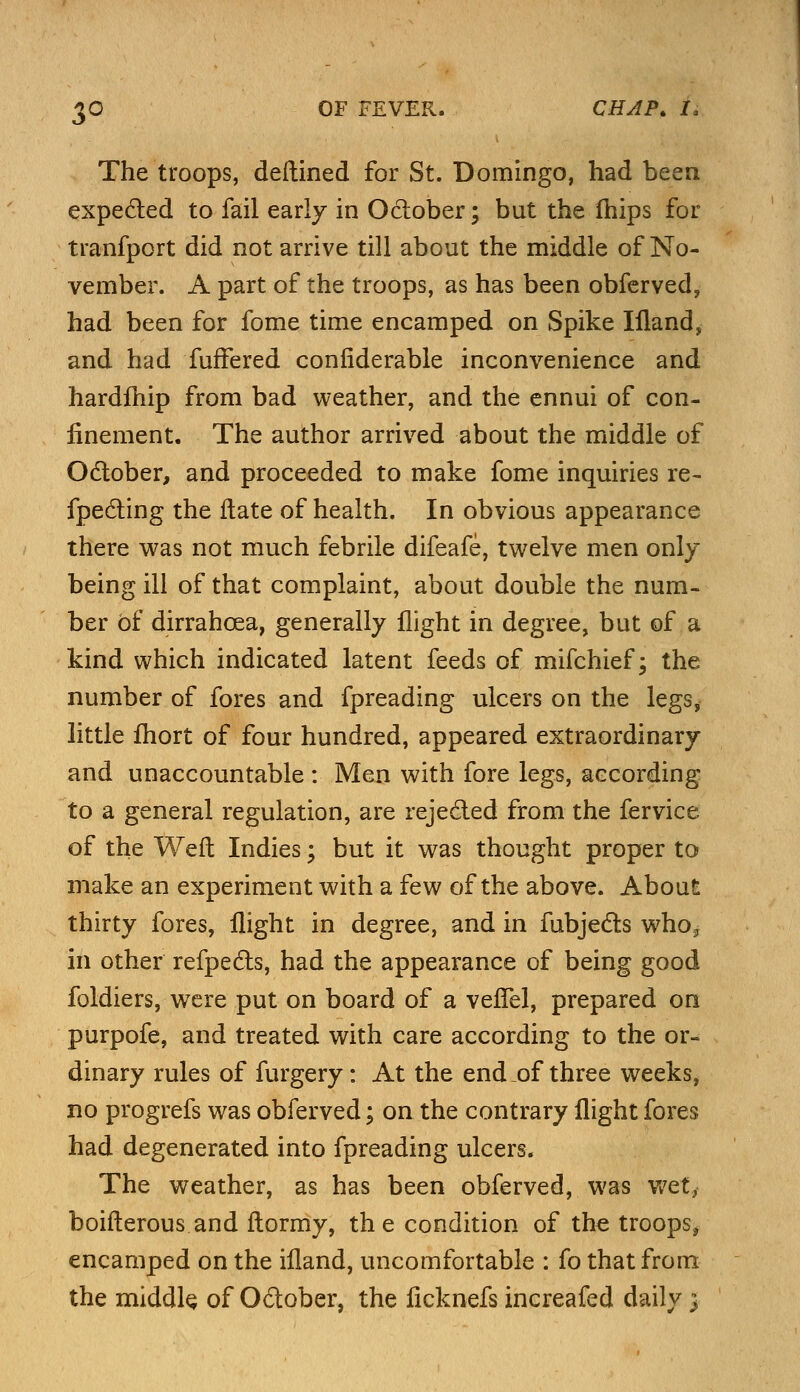 £0 OF FEVER, The troops, deftined for St. Domingo, had been expected to fail early in October; but the fhips for tranfport did not arrive till about the middle of No- vember. A part of the troops, as has been obferved, had been for fome time encamped on Spike Ifland, and had fuffered confiderable inconvenience and hardfhip from bad weather, and the ennui of con- finement. The author arrived about the middle of October, and proceeded to make fome inquiries re- fpecting the ftate of health. In obvious appearance there was not much febrile difeafe, twelve men only being ill of that complaint, about double the num- ber of dirrahcea, generally flight in degree, but of a kind which indicated latent feeds of mifchief; the number of fores and fpreading ulcers on the legs* little fhort of four hundred, appeared extraordinary and unaccountable : Men with fore legs, according to a general regulation, are rejected from the fervice of the Weft Indies; but it was thought proper to make an experiment with a few of the above. About thirty fores, flight in degree, and in fubjects who? in other refpects, had the appearance of being good foldiers, were put on board of a vefTel, prepared on purpofe, and treated with care according to the or- dinary rules of furgery: At the end of three weeks, no progrefs was obferved; on the contrary flight fores had degenerated into fpreading ulcers. The weather, as has been obferved, was wet, boifterous and ftormy, the condition of the troops, encamped on the ifland, uncomfortable : fo that from the middle of October, the ficknefs increafed daily 3