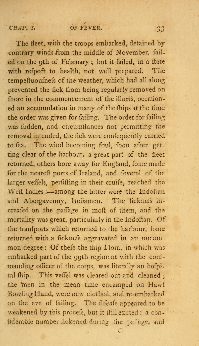 The fleet, with the troops embarked, detained by contrary winds from the middle of November, fail- ed on the 9th of February ; but it failed, in a ftate with refpecf to health, not well prepared. The tempeftuoufnefs of the weather, which had all along prevented the lick from being regularly removed on more in the commencement of the illnefs, occafion- ed an accumulation in many of thefhips at the time the order was given for failing. The order for failing was fudden, and circumftances not permitting the removal intended, the lick were confequently carried to fea. The wind becoming foul, foon after get- ting clear of the harbour, a great part of the fleet returned, others bore away for England, fom'e made for the neareft ports of Ireland, and feveral of the larger vefTels, perlifting in their cruife, reached the Weft Indies:—among the latter were the Indoftan and Abergavenny, Indiamen. The ficknefs in- creafed on the paifage in mod of them, and the mortality was great, particularly in the Indoftan. Of the tranfports which returned to the harbour, fome returned with a licknefs aggravated in an uncom- mon degree : Of thefe the fhip Flora, in which was embarked part of the 99th regiment with the com- manding officer of the corps, was literally an hofpi- tal fhip. This veJTel was cleared out and cleaned 3 the *men in the mean time encamped on Hawl Bowling liland, were new clothed, and re-embarked- on the eve of failing. The difeafe appeared to be weakened by this procefs, but it ftill exhled : a con- Mcrable number lickened during the paf age, and