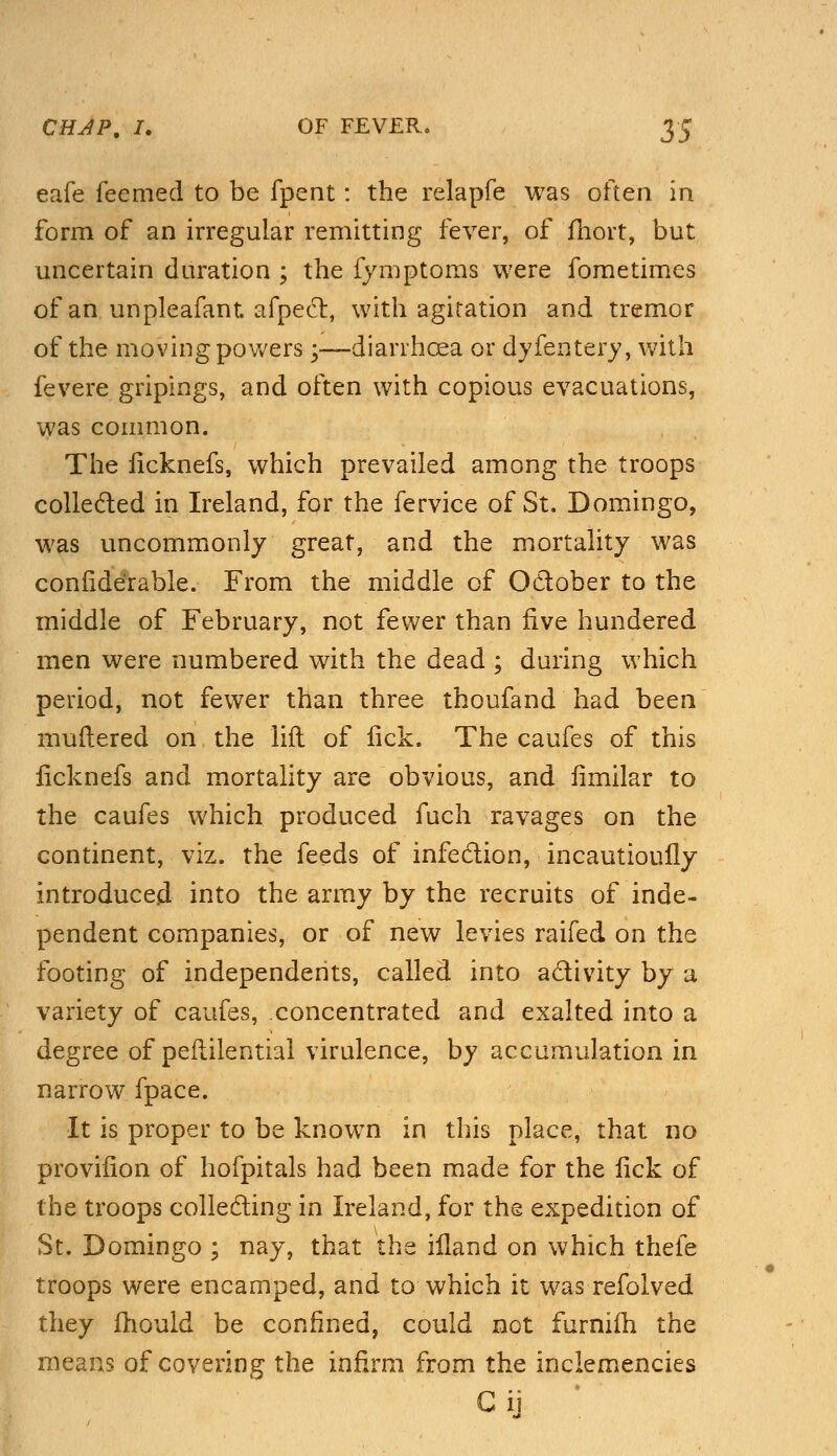 eafe feemed to be fpent: the relapfe was often in form of an irregular remitting fever, of fhort, but uncertain duration ; the fymptoms were fometimes of an unpleafant. afpect, with agitation and tremor of the moving powers;—diarrhoea or dyfentery, with fevere gripings, and often with copious evacuations, was common. The ficknefs, which prevailed among the troops collected in Ireland, for the fervice of St. Domingo, was uncommonly great, and the mortality was confide'rable. From the middle of October to the middle of February, not fewer than five hundered men were numbered with the dead ; during which period, not fewer than three thoufand had been muttered on the lift of lick. The caufes of this ficknefs and mortality are obvious, and fimilar to the caufes which produced fuch ravages on the continent, viz. the feeds of infection, incautioully introduced into the army by the recruits of inde- pendent companies, or of new levies raifed on the footing of independents, called into activity by a variety of caufes, concentrated and exalted into a degree of pefiilential virulence, by accumulation in narrow fpace. It is proper to be known in this place, that no provifion of hofpitals had been made for the fick of the troops collecting in Ireland, for the expedition of St. Domingo ; nay, that the ifland on which thefe troops were encamped, and to which it was refolved they mould be confined, could not furnifh the means of covering the infirm from the inclemencies