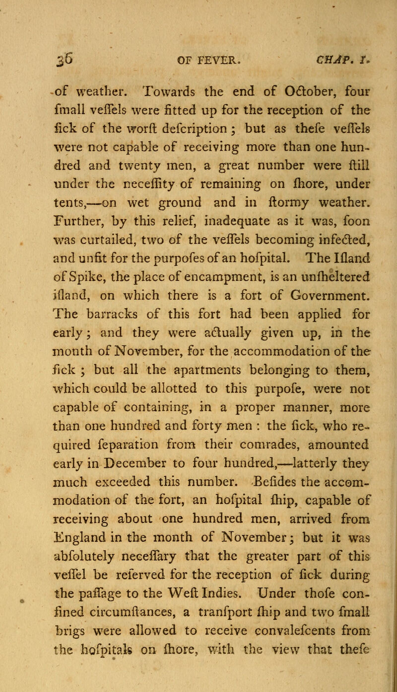 of weather. Towards the end of October, four fmall veflels were fitted up for the reception of the fick of the worft defcription ; but as thefe veflels were not capable of receiving more than one hun- dred and twenty men, a great number were Hill under the necefiity of remaining on fhore, under tents,—on wet ground and in ftormy weather. Further, by this relief, inadequate as it was, foon was curtailed, two of the veflels becoming infected, and unfit for the purpofes of an hofpital. The Ifland of Spike, the place of encampment, is an unfheltered iiland, on which there is a fort of Government. The barracks of this fort had been applied for early; and they were actually given up, in the month of November, for the accommodation of the fick ; but all the apartments belonging to them, which could be allotted to this purpofe, were not capable of containing, in a proper manner, more than one hundred and forty men : the lick, who re- quired feparation from their comrades, amounted early in December to four hundred,—latterly they much exceeded this number. Befides the accom- modation of the fort, an hofpital fhip, capable of receiving about one hundred men, arrived from England in the month of November; but it was abfolutely neeeflary that the greater part of this vefTel be referved for the reception of fick during the paflage to the Weft Indies. Under thofe con- fined circumftances, a tranfport fhip and two fmall brigs were allowed to receive convalefcents from the hofnitak on more, with the view that thefe