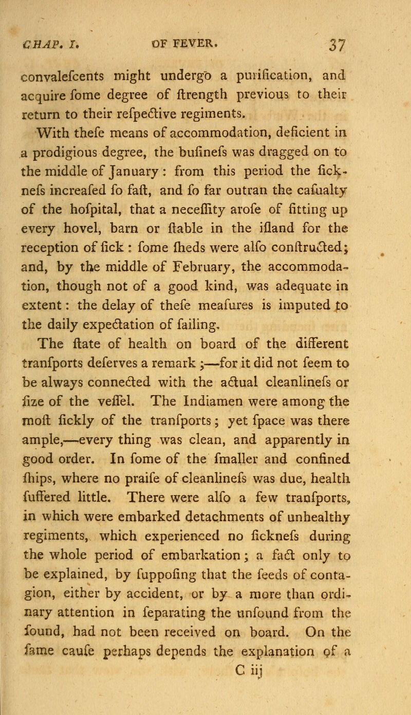 convalefcents might undergo a purification, and acquire fome degree of ftrength previous to their return to their refpective regiments. With thefe means of accommodation, deficient in a prodigious degree, the buiinefs was dragged on to the middle of January : from this period the fick- nefs increafed fo faft, and fo far outran the cafualty of the hofpital, that a necefiity arofe of fitting up every hovel, barn or liable in the ifland for the reception of fick : fome iheds were alfo conftrueted; and, by the middle of February, the accommoda- tion, though not of a good kind, was adequate in extent: the delay of thefe meafures is imputed to the daily expectation of failing. The ftate of health on board of the different tranfports deferves a remark ;—for it did not feem to be always connected with the actual cleanlinefs or lize of the veifel. The Indiamen were among the rooft fickly of the tranfports; yet fpace was there ample,—every thing was clean, and apparently in good order. In fome of the fmaller and confined fhips, where no praife of cleanlinefs was due, health fuffered little. There were alfo a few tranfports, in which were embarked detachments of unhealthy regiments, which experienced no ficknefs during the whole period of embarkation; a fact only to be explained, by fuppofing that the feeds of conta- gion, either by accident, or by a more than ordi- nary attention in feparating the unfound from the found, had not been received on board. On the fame caufe perhaps depends the explanation of a C iij