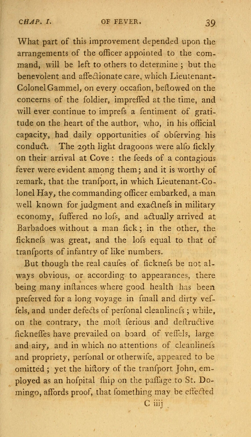 What part of this improvement depended upon the arrangements of the officer appointed to the com- mand, will be left to others to determine ; but the benevolent and affectionate care, which Lieutenant- Colonel Gararael, on every occafion, bellowed on the concerns of the foldier, impreffed at the time, and will ever continue to imprefs a fentiment of grati- tude on the heart of the author, who, in his official capacity, had daily opportunities of obferving his conduct. The 29th light dragoons were alfo lickly on their arrival at Cove : the feeds of a contagious fever were evident among them; and it is worthy of remark, that the tranfport, in which Lieutenant-Co- lonel Hay, the commanding officer embarked, a man well known for judgment and exaclnefs in military economy, fuffered no lofs, and actually arrived at Barbadoes without a man lick; in the other, the ficknefs was great, and the lofs equal to that of tranfports of infantry of like numbers. But though the real caufes of ficknefs be not al- ways obvious, or according to appearances, there being many inftances where good health has been preferved for a long voyage in fmall and dirty vef- fels, and under defecls of perfonal cleanlinefs; while, on the contrary, the moil ferious and deftructive lickneifes have prevailed on board of vefTels, large and airy, and in which no attentions of cleanlinefs and propriety, perfonal or otherwife, appeared to be omitted ; yet the hiftory of the tranfport John, em- ployed as an hofpital fliip on the palTage to St. Do- mingo, affords proof, that fomething may be effected C i'iij .