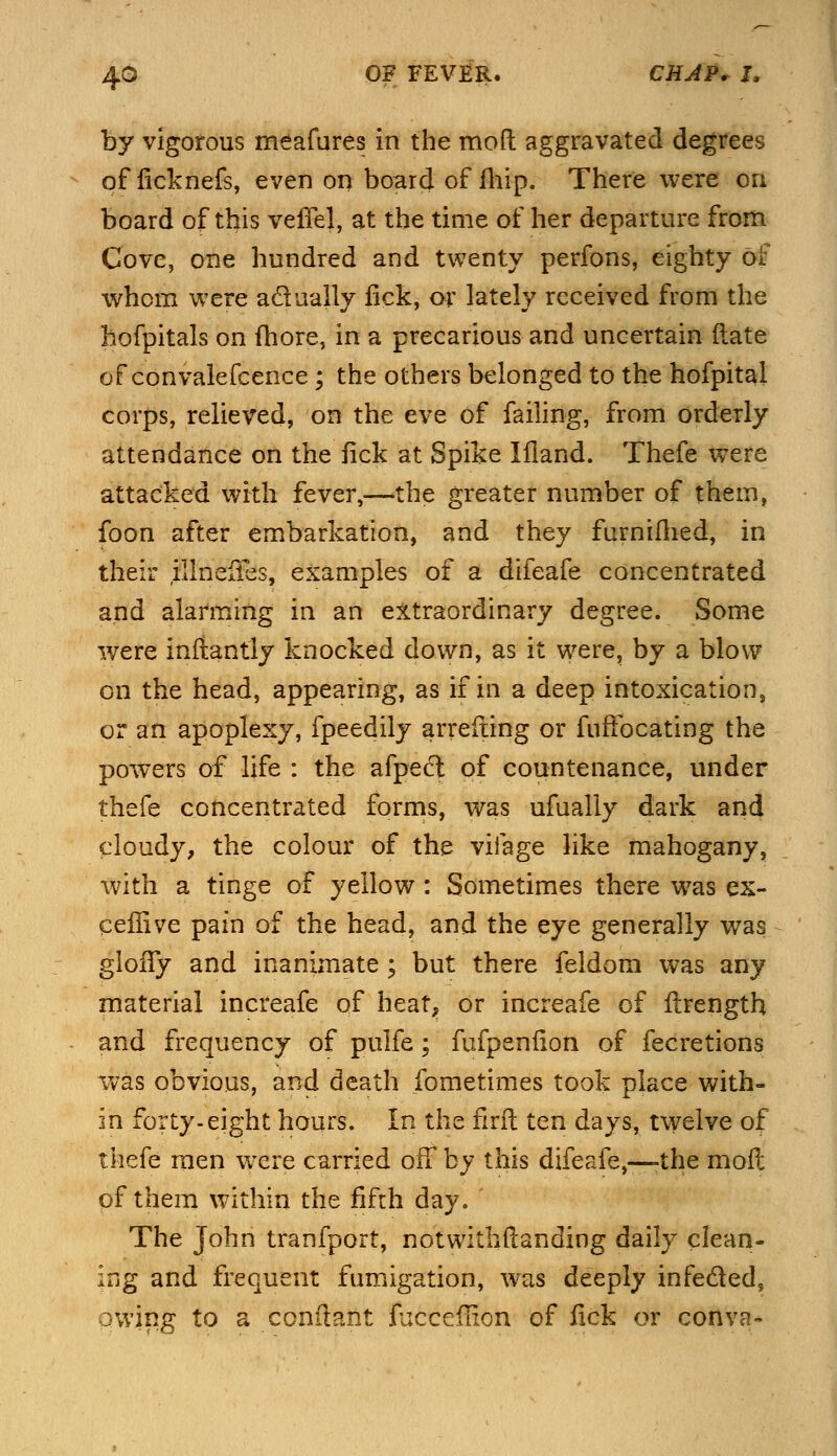 by vigorous meafures in the mod aggravated degrees of ficknefs, even on board of fliip. There were on board of this veiTel, at the time of her departure from Cove, one hundred and twenty perfons, eighty of whom were actually lick, or lately received from the hofpitals on fhore, in a precarious and uncertain (late of convalefcence; the others belonged to the hofpital corps, relieved, on the eve of failing, from orderly attendance on the fick at Spike Illand. Thefe were attacked with fever,—the greater number of them, foon after embarkation, and they furnimed, in their illneiTes, examples of a difeafe concentrated and alarming in an extraordinary degree. Some were inflantly knocked down, as it were, by a blow on the head, appearing, as if in a deep intoxication, or an apoplexy, fpeedily arrefling or fuffocating the powers of life : the afpect of countenance, under thefe concentrated forms, was ufually dark and cloudy, the colour of the vifage like mahogany, with a tinge of yellow : Sometimes there was ex- cellive pain of the head, and the eye generally was gloffy and inanimate ; but there feldom was any material increafe of heat, or increafe of ilrength and frequency of pulfe; fufpeniion of fecretions was obvious, and death fometimes took place with- in forty-eight hours. In the firft ten days, twelve of thefe men were carried off by this difeafe,—-the mod of them within the fifth day. The John tranfport, notwithstanding daily clean- ing and frequent fumigation, was deeply infe&ed, owing to a conftant fucceflion of lick or conva-