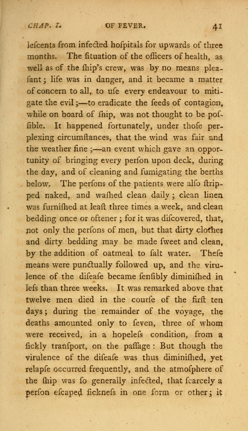 lefcents from infected hofpitals for upwards of three months. The fituation of the officers of health, as well as of the fhip's crew, was by no means plea- fant; life was in danger, and it became a matter of concern to all, to ufe every endeavour to miti- gate the evil;—to eradicate the feeds of contagion, while on board of fhip, was not thought to be pof- lible. It happened fortunately, under thofe per- plexing circumftances, that the wind was fair and the weather fine ;—an event which gave an oppor- tunity of bringing every perfon upon deck, during the day, and of cleaning and fumigating the berths below. The perfons of the patients were alfo Grip- ped naked, and wafhed clean daily; clean linen was furnifhed at leaft three times a week, and clean bedding once or oftener ; for it was difcovered, that, pot only the perfons of men, but that dirty clothes and dirty bedding may be made fweet and clean, by the addition of oatmeal to fait water. Thefe means were punctually followed up, and the viru- lence of the difeafe became fenfibly diminifhed in lefs than three weeks. It was remarked above that twelve men died in the courfe of the firft ten days; during the remainder of the voyage, the deaths amounted only to feven, three of whom were received, in a hopelefs condition, from a fickly tranfport, on the paffage : But though the virulence of the difeafe was thus diminifhed, yet relapfe occurred frequently, and the atmofphere of the Qiip was fo generally infecled, that fcarcely a perfon efcape<J ficknefs in one form or other; i%