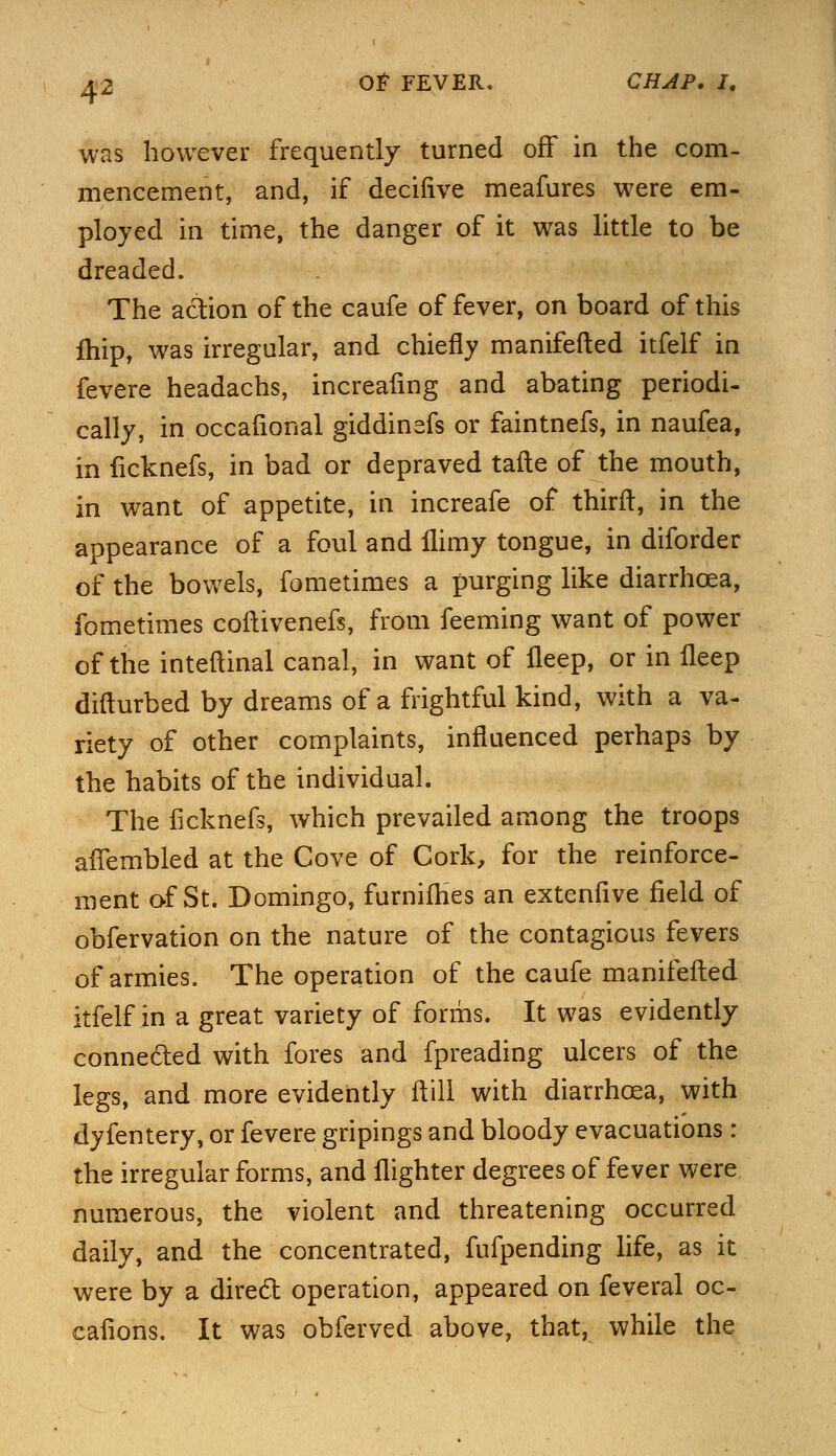 was however frequently turned off in the com- mencement, and, if deciiive meafures were em- ployed in time, the danger of it was little to be dreaded. The action of the caufe of fever, on board of this fhip, was irregular, and chiefly manifefted itfelf in fevere headachs, increaling and abating periodi- cally, in occafional giddinefs or faintnefs, in naufea, in ficknefs, in bad or depraved tafle of the mouth, in want of appetite, in increafe of thirft, in the appearance of a foul and flimy tongue, in diforder of the bowels, fometimes a purging like diarrhoea, fometimes coftivenefs, from feeming want of power of the inteftinal canal, in want of lleep, or in fleep difturbed by dreams of a frightful kind, with a va- riety of other complaints, influenced perhaps by the habits of the individual. The ficknefs, which prevailed among the troops aftembled at the Cove of Cork, for the reinforce- ment of St. Domingo, furnifhes an extenfive field of obfervation on the nature of the contagious fevers of armies. The operation of the caufe manifefted itfelf in a great variety of forms. It was evidently connected with fores and fpreading ulcers of the legs, and more evidently ft ill with diarrhoea, with dyfentery, or fevere gripings and bloody evacuations : the irregular forms, and {lighter degrees of fever were numerous, the violent and threatening occurred daily, and the concentrated, fufpending life, as it were by a direct operation, appeared on feveral oc- cafions. It was obferved above, that, while the