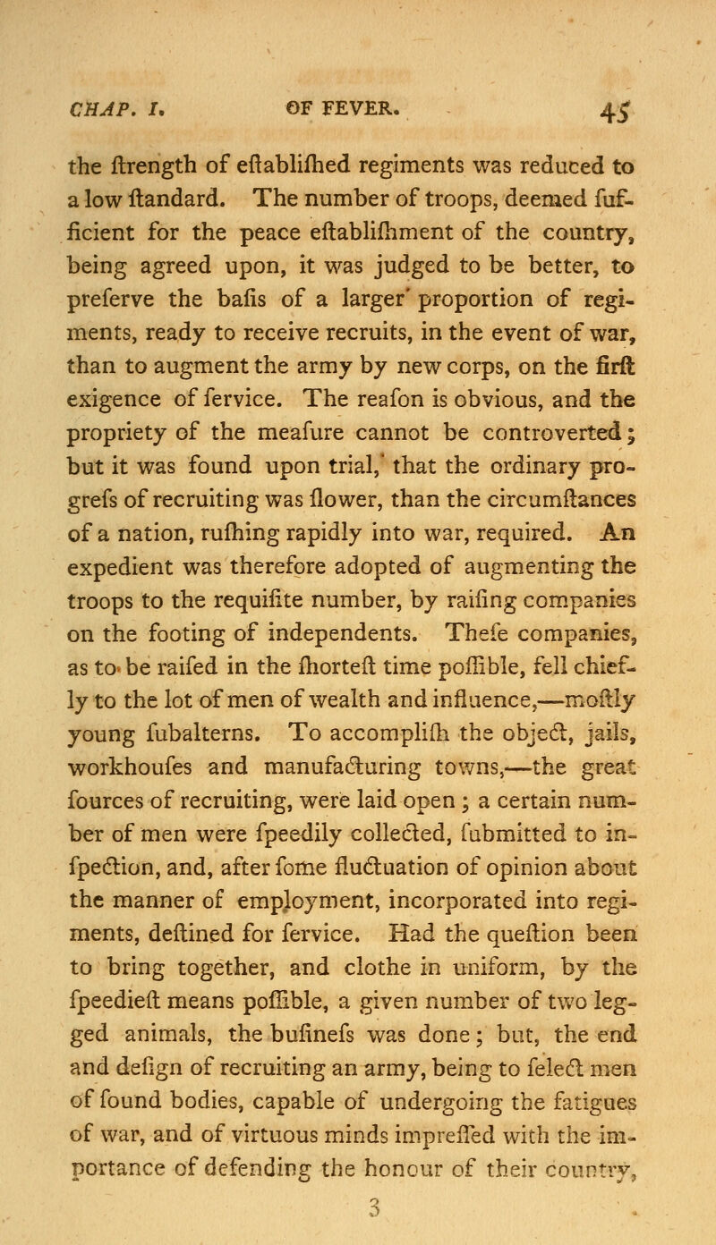 the ilrength of eftablifhed regiments was reduced to a low itandard. The number of troops, deemed fuf- flcient for the peace eftablifhment of the country, being agreed upon, it was judged to be better, to preferve the balls of a larger' proportion of regi- ments, ready to receive recruits, in the event of war, than to augment the army by new corps, on the firft exigence of fervice. The reafon is obvious, and the propriety of the meafure cannot be controverted; but it was found upon trial,* that the ordinary pro- grefs of recruiting was ilower, than the circumftances of a nation, ruihing rapidly into war, required. An expedient was therefore adopted of augmenting the troops to the requifite number, by railing companies on the footing of independents. Thefe companies, as to* be raifed in the ihortelt time poffible, fell chief- ly to the lot of men of wealth and influence,—moftly young fubalterns. To accompliiri the object, jails, workhoufes and manufacturing towns,—the great fources of recruiting, were laid open; a certain num- ber of men were fpeedily collected, fubmitted to in- fpection, and, after fome fluctuation of opinion about the manner of employment, incorporated into regi- ments, deftined for fervice. Had the queftion been to bring together, and clothe in uniform, by the fpeedieft means poffible, a given number of two leg- ged animals, the bulinefs was done; but, the end and delign of recruiting an army, being to felect men of found bodies, capable of undergoing the fatigues of war, and of virtuous minds impreffed with the im- portance of defending the honour of their country, 3