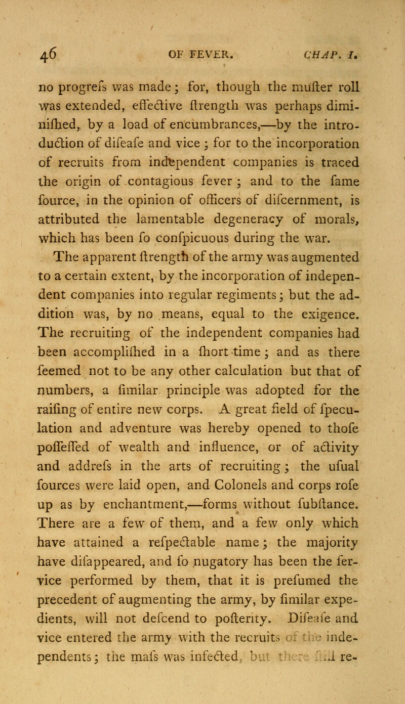 no progrefs was made; for, though the mufter roll was extended, effective ftrength was perhaps dirai- nifhed, by a load of encumbrances,—by the intro- duction of difeafe and vice ; for to the incorporation of recruits from independent companies is traced the origin of contagious fever; and to the fame fource, in the opinion of officers of difcernment, is attributed the lamentable degeneracy of morals, which has been fo confpicuous during the war. The apparent ftrength of the army was augmented to a certain extent, by the incorporation of indepen- dent companies into regular regiments; but the ad- dition was, by no means, equal to the exigence. The recruiting of the independent companies had been accomplifhed in a fhort time; and as there feemed not to be any other calculation but that of numbers, a limilar principle was adopted for the railing of entire new corps. A great field of fpecu- lation and adventure was hereby opened to thofe polfefTed of wealth and influence, or of activity and addrefs in the arts of recruiting; the ufual fources were laid open, and Colonels and corps rofe up as by enchantment,—forms without fubftance. There are a few of them, and a few only which have attained a refpectable name; the majority have difappeared, and fo nugatory has been the fer- vice performed by them, that it is prefumed the precedent of augmenting the army, by fimilar expe- dients, will not defcend to poftenty. Difeafe and vice entered the army with the recruits of the inde- pendents; the mais was infeded, but t ill re-