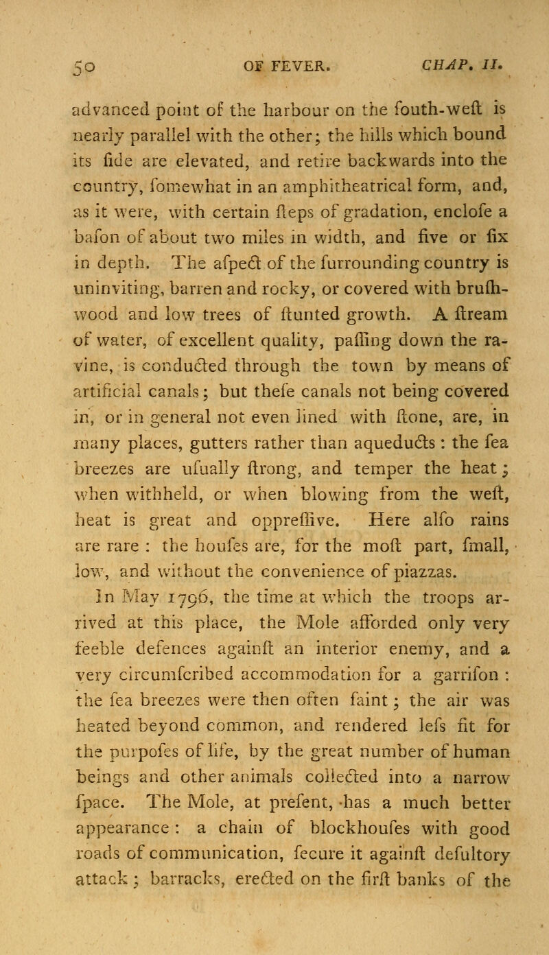 advanced point of the harbour on the fouth-weft is nearly parallel with the other; the hills which bound its fide are elevated, and retire backwards into the country, fomewhat in an amphitheatrical form, and, as it were, with certain fieps of gradation, enclofe a bafon of about two miles in width, and five or fix in depth. The afpecf of the furrounding country is uninviting, barren and rocky, or covered with brufh- wood and low trees of ftunted growth. A ftream of water, of excellent quality, pairing down the ra- vine, is conducted through the town by means of artificial canals; but thefe canals not being covered in, or in general not even lined with Hone, are, in many places, gutters rather than aqueducts: the fea breezes are ufually ftrong, and temper the heat; when withheld, or when blowing from the weft, heat is great and oppreffive. Here alfo rains are rare : the houfes are, for the mod part, fmall, low, and without the convenience of piazzas. In May 1796, the time at which the troops ar- rived at this place, the Mole afforded only very feeble defences againft an interior enemy, and a very circumfcribed accommodation for a garrifon : the fea breezes were then often faint; the air was heated beyond common, and rendered lefs fit for the purpofes of life, by the great number of human beings and other animals collected into a narrow fpace. The Mole, at prefent, -has a much better appearance : a chain of blockhoufes with good roads of communication, fecure it againft defultory attack 2 barracks, ere&ed on the firft banks of the