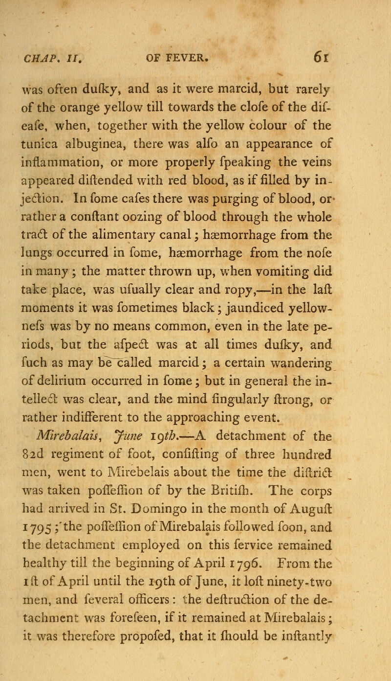 was often dulky, and as it were marcid, but rarely of the orange yellow till towards the clofe of the dif- eafe, when, together with the yellow colour of the tunica albuginea, there was alfo an appearance of inflammation, or more properly fpeaking the veins appeared diftended with red blood, as if filled by in- jection. In fome cafes there was purging of blood, or- rather a conftant oozing of blood through the whole tract of the alimentary canal; haemorrhage from the lungs occurred in fome, haemorrhage from the nofe in many ; the matter thrown up, when vomiting did take place, was ufually clear and ropy,—in the laft moments it was fometimes black; jaundiced yellow- nefs was by no means common, even in the late pe- riods, but the afpect was at all times dufky, and fuch as may be called marcid; a certain wandering of delirium occurred in fome; but in general the in- tellect was clear, and the mind Angularly itrong, or rather indifferent to the approaching event. Mirebalais, June 19^.—A detachment of the 8 2d regiment of foot, confuting of three hundred men, went to Mirebelais about the time the district was taken poffeffion of by the Britifh. The corps had arrived in St. Domingo in the month of Augufl 1795 ;'the pofTeilion of Mirebalais followed foon, and the detachment employed on this fervice remained healthy till the beginning of April 1796. From the id of April until the 19th of June, it loft ninety-two men, and feveral officers : the deftruction of the de- tachment was forefeen, if it remained at Mirebalais; it was therefore propofed, that it fhould be inftantly