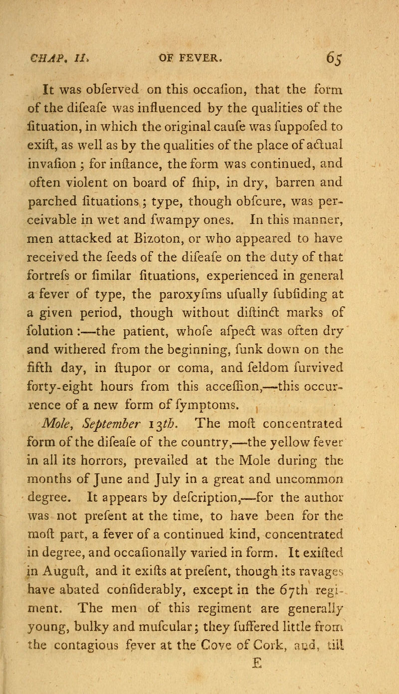 It was obferved on this occalion, that the form of the difeafe was influenced by the qualities of the lituation, in which the original caufe was fuppofed to exift, as well as by the qualities of the place of actual invafion ; for inftance, the form was continued, and often violent on board of fhip, in dry, barren and parched fituations; type, though obfcure, was per- ceivable in wet and fwampy ones. In this manner, men attacked at Bizoton, or who appeared to have received the feeds of the difeafe on the duty of that fortrefs or fimilar fituations, experienced in general a fever of type, the paroxyfms ufually fubiiding at a given period, though without diftinct marks of folution :—the patient, whofe afpect was often dry and withered from the beginning, funk down on the fifth day, in ftupor or coma, and feldom furvived forty-eight hours from this acceffion,—this occur- rence of a new form of fymptoms. , Mole, September 13th. The moil concentrated form of the difeafe of the country,—the yellow fever in all its horrors, prevailed at the Mole during the months of June and July in a great and uncommon degree. It appears by defcription,—for the author was not prefent at the time, to have been for the molt part, a fever of a continued kind, concentrated in degree, and occasionally varied in form. It exifted in Auguft, and it exifts at prefent, though its ravages have abated confiderably, except in the 67th regi- ment. The men of this regiment are generally young, bulky and mufcular; they fuffered little from the contagious fever at the Cove of Cork, aud, till E