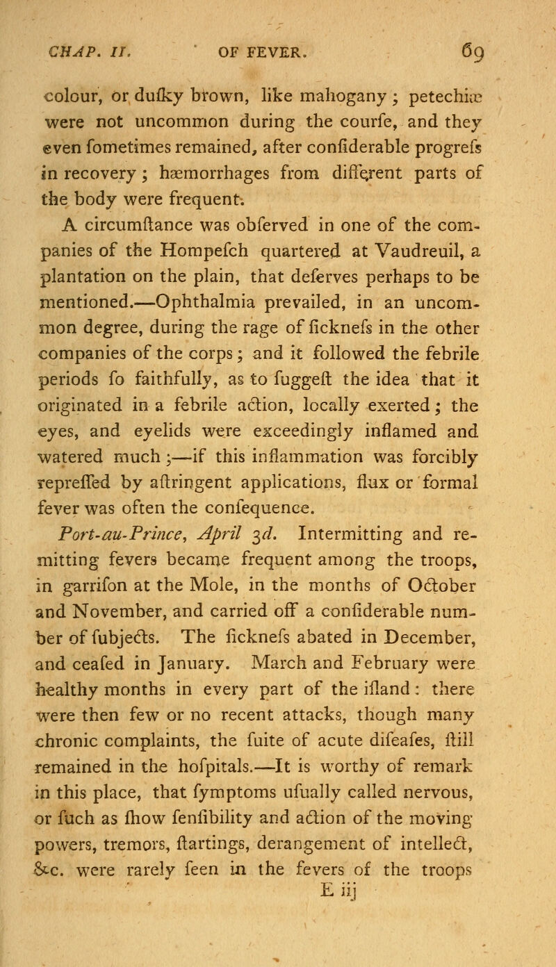 colour, or dufky brown, like mahogany ; petechia? were not uncommon during the courfe, and they even fometimes remained, after confiderable progrefs in recovery; haemorrhages from different parts of the body were frequent; A circumftance was obferved in one of the com- panies of the Hompefch quartered at Vaudreuil, a plantation on the plain, that deferves perhaps to be mentioned.—Ophthalmia prevailed, in an uncom- mon degree, during the rage of ficknefs in the other companies of the corps; and it followed the febrile periods fo faithfully, as to fuggeft the idea that it originated in a febrile action, locally exerted; the eyes, and eyelids were exceedingly inflamed and watered much;—if this inflammation was forcibly repreffed by aftringent applications, flux or formal fever was often the confequence. Port-au-Prince, April 3d. Intermitting and re- mitting fevers became frequent among the troops, in garrifon at the Mole, in the months of Odober and November, and carried off a confiderable num- ber of fubjecls. The ficknefs abated in December, and ceafed in January. March and February were healthy months in every part of the ifland: there were then few or no recent attacks, though many chronic complaints, the fuite of acute difeafes, flill remained in the hofpitals.—It is worthy of remark in this place, that fymptoms ufually called nervous, or fuch as fhow fenfibility and action of the moving powers, tremors, flattings, derangement of intellect, &c. were rarely feen in the fevers of the troops Eiij
