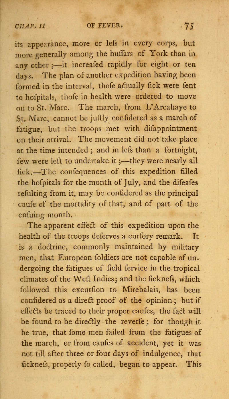 its appearance, more or lefs in every corps, but more generally among the huffars of York than in any other;—it increafed rapidly for eight or ten days. The plan of another expedition having been formed in the interval, thofe actually fick were fent to hofpitals, thofe in health were ordered to move on to St. Marc. The march, from L'Arcahaye to St. Marc, cannot be juftly coniidered as a march of fatigue, but the troops met with difappointment on their arrival. The movement did not take place at the time intended ; and in lefs than a fortnight, few were left to undertake it;—they were nearly all fick.—The confequences of this expedition filled the hofpitals for the month of July, and the difeafes refulting from it, may be coniidered as the principal caufe of the mortality of that, and of part of the enfuing month. The apparent effect of this expedition upon the health of the troops deferves a curfory remark. It is a doctrine, commonly maintained by military men, that European foldiers are not capable of un- dergoing the fatigues of field fervice in the tropical climates of the Weft Indies; and the ficknefs, which followed this excurfion to Mirebalais, has been coniidered as a direct proof of the opinion; but if effects be traced to their proper caufes, the fact will be found to be directly the reverfe; for though it be true, that fome men failed from the fatigues of the march, or from caufes of accident, yet it was not till after three or four days of indulgence, that ficknefs, properly fo called, began to appear. This