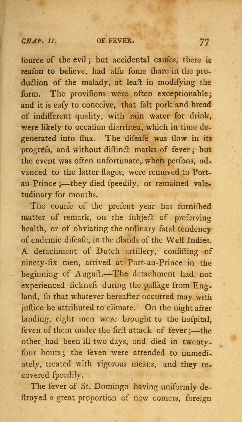 fource of the evil; but accidental caufes, there is reafon to believe, had alfo fome fhare in the pro- duction of the malady, at lead in modifying the form. The provifions were often exceptionable; and it is eafy to conceive, that fait pork and bread of indifferent quality, with rain water for drink, were likely to occaiion diarrhoea, which in time de- generated into flux. The difeafe was flow in its progress, and without diftincl: marks of fever; but the event was often unfortunate, wheh perfons, ad- vanced to the latter ftages, were removed to Port- au-Prince ;—they died fpeedily, or remained vale- tudinary for months. The courfe of the prefent year has furnifhed matter of remark, on the fubjecl: of preferving health, or of obviating the ordinary fatal tendency of endemic difeafe, in the iflands of the Weft Indies. A detachment of Dutch artillery, confuting of ninety-fix men, arrived at Port-au-Prince in the beginning of Auguft.—The detachment had not experienced ficknefs during the pafTage from Eng- land, fo that whatever hereafter occurred may with juftice be attributed to climate. On the night after landing, eight men were brought to the hofpital, feven of them under the firft attack of fever;—the other had been ill two days, and died in twenty- four hours; the feven were attended to immedi- ately, treated with vigorous means, and they re- covered fpeedily. The fever of St. Domingo having uniformly de- fkoyed a great proportion of new comers, foreign