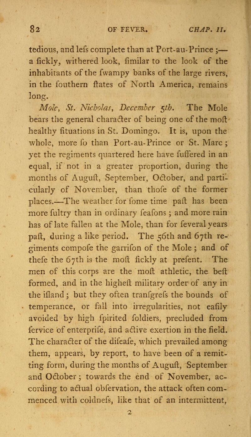 tedious, and lefs complete than at Port-au-Prince ;— a iickly, withered look, fimilar to the look of the inhabitants of the fvvampy banks of the large rivers, in the fouthern ftates of North America, remains long. Mole, St. Nicholas, December 5th. The Mole bears the general character of being one of the mod healthy fituations in St. Domingo. It is, upon the whole, more lb than Port-au-Prince or St. Marc; yet the regiments quartered here have fuffered in an equal, if not in a greater proportion, during the months of Auguft, September, October, and parti- cularly of November, than thofe of the former places.—The weather for fome time pail has been more fuitry than in ordinary feafons; and more rain has of late fallen at the Mole, than for feveral years paft, during a like period. The 56th and 67th re- giments compofe the garrifon of the Mole; and of thefe the 67th is the molt iickly at prefent. The men of this corps are the moft athletic, the beft formed, and in the higheil military order of any in the iiland; but they often tranfgrefs the bounds of temperance, or fall into irregularities, not eafily avoided by high fpirited foldiers, precluded from fervice of enterprife, and active exertion in the field. The character of the difeafe, which prevailed among them, appears, by report, to have been of a remit- ting form, during the months of Auguft, September and October; towards, the end of November, ac- cording to actual obfervation, the attack often com- menced with coldnefs, like that of an intermittent,