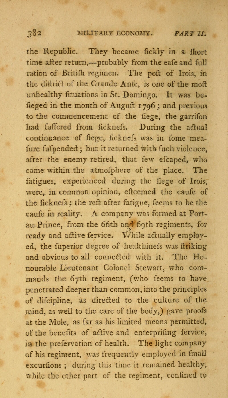 the Republic. They became fickly in a fhort time after return,—probably from the eafe and full ration of Britim regimen* The poft of Irois, in the cBrtriet of the Grande Anfe, is one of the mod unhealthy fituations in St. Domingo. It was be- fieged in the month of Auguft 1796; and previous to the commencement of the liege, the garrifon had fullered from ficknefs. During the actual continuance of liege, iicknefs was in fome mea- fure fufpended; but it returned with fuch violence, after the enemy retired, that few efcaped, who came within the atmofphere of the place. The fatigues, experienced during the liege of Irois, were, in common opinion, efleemed the caufe of the Iicknefs; the reft after fatigue, feems to be the caufe in reality. A company was formed at Port- au-Prince, from the 66th anj^pth regiments, for ready and active fervice. While actually employ- ed, the fnperior degree of healthinefs was linking and obvious to all connected with it. The Ho- nourable Lieutenant Colonel Stewart, who com- mands the 67th regiment, (who feems to have penetrated deeper than common, into the principles of difcipline, as directed to the culture of the mind, as well to the care of the body,) gave proofs at the Mole, as far as his limited means permitted, of the benefits of active and enterprifmg fervice, in the prefervation of health. The light company of his regiment, was frequently employed in fmail excuriions; during this time it remained healthy, while the other part of the regiment, confined to