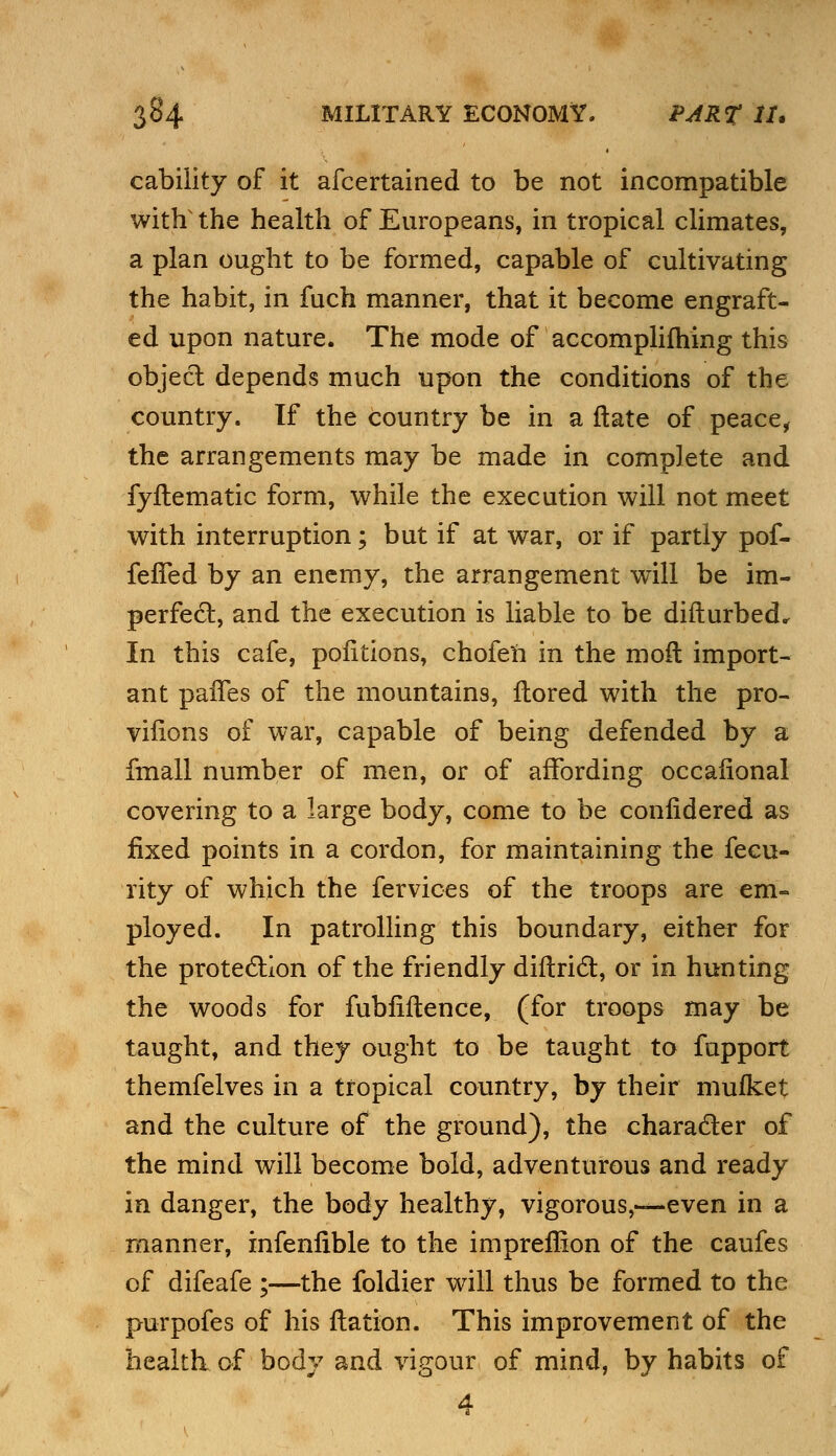 cability of it afcertained to be not incompatible witfr the health of Europeans, in tropical climates, a plan ought to be formed, capable of cultivating the habit, in fuch manner, that it become engraft- ed upon nature. The mode of accomplifhing this object depends much upon the conditions of the country, tf the country be in a ftate of peace, the arrangements may be made in complete and fyltematic form, while the execution will not meet with interruption; but if at war, or if partly pof- fefTed by an enemy, the arrangement will be im- perfect, and the execution is liable to be difturbed. In this cafe, pofitions, chofen in the moft import- ant paifes of the mountains, ftored with the pro- visions of war, capable of being defended by a fmall number of men, or of affording occafional covering to a large body, come to be confidered as fixed points in a cordon, for maintaining the fecu- rity of which the fervices of the troops are em- ployed. In patrolling this boundary, either for the protection of the friendly diftrict, or in hunting the woods for fubfiftence, (for troops may be taught, and they ought to be taught to fupport themfelves in a tropical country, by their mulket and the culture of the ground), the character of the mind will become bold, adventurous and ready in danger, the body healthy, vigorous,—even in a manner, infenfible to the impreffion of the caufes of difeafe ;—the foldier will thus be formed to the purpofes of his fiation. This improvement of the health of body and vigour of mind, by habits of 4