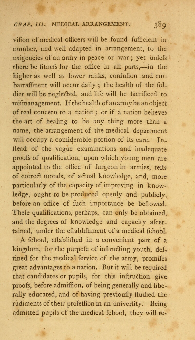 virion of medical officers will be found fufficient in number, and well adapted in arrangement, to the exigencies of an army in peace or war; yet unlefs there be fitnefs for the office in all parts,—in the higher as well as lower ranks, confufion and em- barralTment will occur daily ; the health of the fol- dier will be neglected, and life will be facrificed to mifmanagement. If the health of an army be an object of real concern to a nation ; or if a nation believes the art of healing to be any thing more than a name, the arrangement of the medical department will occupy a conncjerable portion of its care. In- Head of the vague examinations and inadequate proofs of qualification, upon which young men are appointed to the office of furgeon in armies, tefts of correct morals, of actual knowledge, and, more particularly of the capacity of improving in know- ledge, ought to be produced openly and publicly, before an office of fuch importance be bellowed. Thefe qualifications, perhaps, can only be obtained, and the degrees of knowledge and capacity afcer- tained, under the eftablifhment of a medical fchool A fchool, eftablifhed in a convenient part of a kingdom, for the purpofe of inftructing youth, def. tined for the medical fervice of the army, promifes great advantages to a nation. But it will be required that candidates or pupils, for this inilruction give proofs, before admiffion, of being generally and libe- rally educated, and of having previoufly ftudied the rudiments of their profeffion in an univerfity. Being admitted pupils of the medical fchool, they will re-