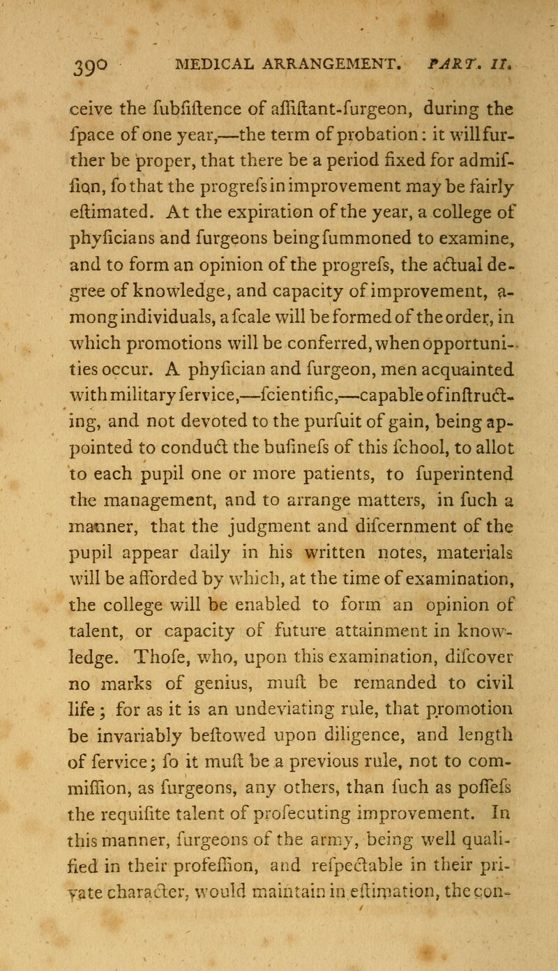 ceive the fubfiflence of affiftant-furgeon, during the fpace of one year,-—the term of probation: it willfur- ther be proper, that there be a period fixed for admif- iiqn, fo that the progrefs in improvement maybe fairly eftimated. At the expiration of the year, a college of phyficians and furgeons beingfummoned to examine, and to form an opinion of the progrefs, the actual de- gree of knowledge, and capacity of improvement, a- mong individuals, afcale will be formed of the order, in which promotions will be conferred, when opportuni- ties occur. A phyfician and furgeon, men acquainted with military fervice,—fcientific,—capable of inftrud> ing, and not devoted to the purfuit of gain, being ap- pointed to conduct the bufinefs of this fchool, to allot to each pupil one or more patients, to fuperintend the management, and to arrange matters, in fuch a maimer, that the judgment and difcernment of the pupil appear daily in his written notes, materials will be afforded by which, at the time of examination, the college will be enabled to form an opinion of talent, or capacity of future attainment in know- ledge. Thofe, who, upon this examination, dilcover no marks of genius, mufh be remanded to civil life; for as it is an undeviating rule, that promotion be invariably bellowed upon diligence, and length of fervice; fo it mud be a previous rule, not to com- miffion, as furgeons, any others, than fuch as poffefs the requifite talent of profecuting improvement. In this manner, furgeons of the army, being well quali- fied in their profeffion, and refpeclable in their pri- vate character, would maintain in estimation, the con-