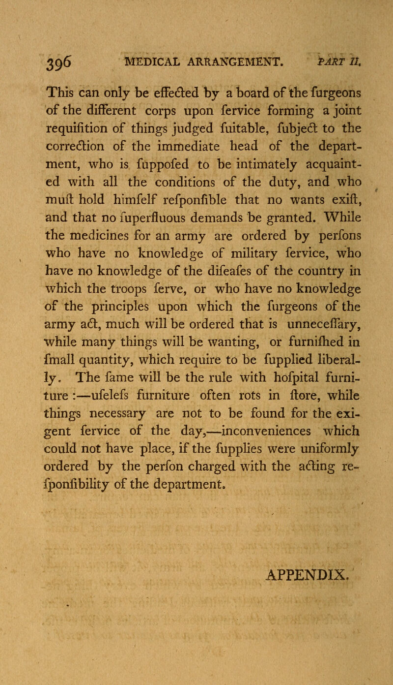 This can only be effected by a board of the furgeons of the different corps upon fervice forming a joint requifition of things judged fuitable, fubject to the correction of the immediate head of the depart- ment, who is fuppofed to be intimately acquaint- ed with all the conditions of the duty, and who muft hold himfelf refponfible that no wants exift, and that no fuperfluous demands be granted. While the medicines for an army are ordered by perfons who have no knowledge of military fervice, who have no knowledge of the difeafes of the country in which the troops ferve, or who have no knowledge of the principles upon which the furgeons of the army act, much will be ordered that is unnecelfary, while many things will be wanting, or furnifhed in fmall quantity, which require to be fupplied liberal- ly. The fame will be the rule with hofpital furni- ture :—ufelefs furniture often rots in ftore, while things necessary are not to be found for the exi- gent fervice of the day,—inconveniences which could not have place, if the fupplies were uniformly ordered by the perfon charged with the acting re- fponlibility of the department. APPENDIX.